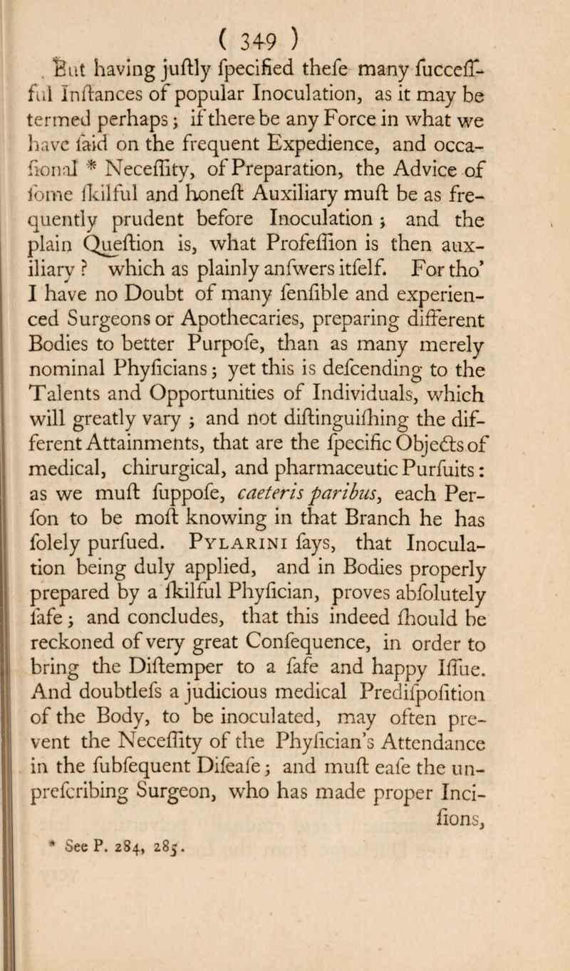 . But having juftly fpecified thefe many fucceff- ful Inftances of popular Inoculation, as it may be termed perhaps; if there be any Force in what we have laid on the frequent Expedience, and occa- honal * Neceffity, of Preparation, the Advice of fome lkilful and honeft Auxiliary muft be as fre¬ quently prudent before Inoculation; and the plain Queftion is, what Profeffion is then aux¬ iliary ? which as plainly anfwers itfelf. For tho’ I have no Doubt of many fenfible and experien¬ ced Surgeons or Apothecaries, preparing different Bodies to better Purpofe, than as many merely nominal Phyficians; yet this is defeending to the Talents and Opportunities of Individuals, which will greatly vary ; and not diftinguifhing the dif¬ ferent Attainments, that are the fpecific Objeftsof medical, chirurgical, and pharmaceutic Purfuits: as we muft fuppofe, caeteris paribus, each Per- fon to be molt knowing in that Branch he has folely purfued. Pylarini fays, that Inocula¬ tion being duly applied, and in Bodies properly prepared by a fkilful Phyfician, proves abfolutely fafe ; and concludes, that this indeed fhould be reckoned of very great Confequence, in order to bring the Diftemper to a fafe and happy Iffue. And doubtlefs a judicious medical Predifpofition of the Body, to be inoculated, may often pre¬ vent the Neceffity of the Phyfician’s Attendance in the fubfequent Difeafe; and muft eafe the un- preferibing Surgeon, who has made proper Inci- lions, * See P. 284, 285.