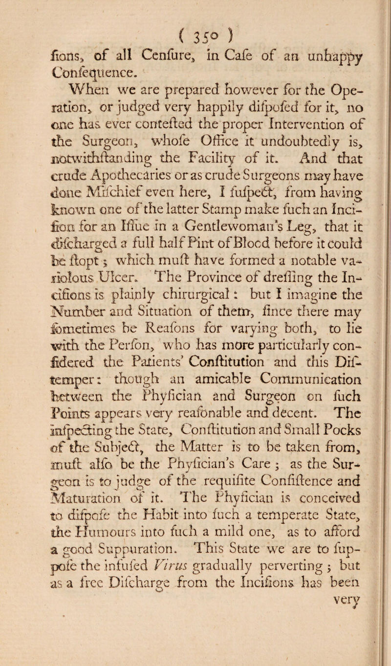 ( 35° ) fians, of all Cenfure, in Cafe of an unhappy Confequence. When we are prepared however for the Ope¬ ration,, or judged very happily difpofed for it, no one has ever contefted the proper Intervention of the Surgeon, whole Office it undoubtedly is, BOtwithflanding the Facility of it. And that crude Apothecaries or as crude Surgeons may have done Mifchief even here, I iulpedt, from having known one of the latter Stamp make fuch an Inci- fon for an Iffiie in a Gentlewoman s Leg, that it cBfetarged a full half Pint of Blood before it could he dopt ; which mud have formed a notable va¬ riolous Ulcer.. The Province of dreffinQ: the In- cifions, is plainly chirurgical: but I imagine the Number arid Situation of them, fince there may femetimes be Reafons for varying both, to lie with the Perfon, who has more particularly con- Meted die Patients’ Conffitution and this Dii- temper: though an amicable Communication between the Fhyfician and Surgeon on fuch Points appears very reafcnable and decent. The inspecting the State, Conffitution and Small Pocks of the Subject, the Matter is to be taken from, muft alfo be the Phyfician’s Care ; as the Sur¬ geon is to judge of the requifite Confidence and Maturation of it. The Fhyfician is conceived to difpofe the Habit into fuch a temperate State, the Humours into fuch a mild one, as to afford a good Suppuration. This State we are to fup- pofe the infufed Virus gradually perverting ; but as a free Difcharge from the Incifions has been