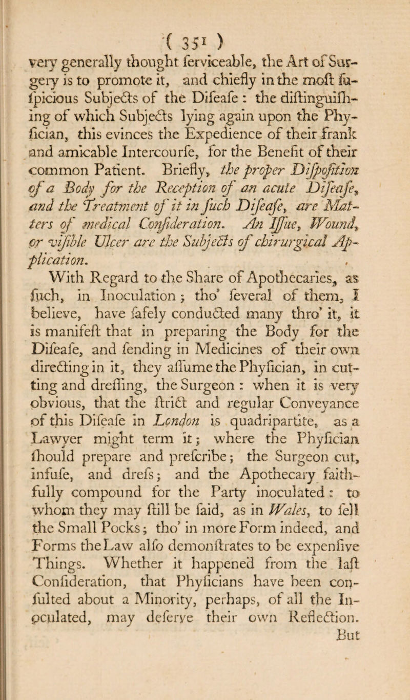 very generally thought ferviceable, the Art of Sur¬ gery is to promote it, and chiefly in the moft fu~ fpicious Sub]efts ol the Difeafe : the diftinguifli- ing of which Subjefts lying again upon the Phy¬ sician, this evinces the Expedience of their frank and amicable Intercourfe, for the Benefit of their common Patient. Briefly, the proper Difpofithn of a Body for the Reception of an acute Difeafe, and the Treatment of it in fuch Difeafer are Mat¬ ters of medical Conjideratio?:. An Ijfue* Wound* or e,vijihle Ulcer arc the Subjects of chirurgical Ap¬ plication. With Regard to the Share of Apothecaries, as fuch, in Inoculation ; tho1 feveral of them, I believe, have fafely conduced many thro' it, it is manifeft that in preparing the Body for the Difeafe, and fending in Medicines of their own direfling in it, they aflume the Phyfician, in cut¬ ting and drefiing, the Surgeon : when it is very obvious, that the ft rift and regular Conveyance of this Difeafe in London is quadripartite, as a Lawyer might term it; where the Phyfician. fhould prepare and preferibe; the Surgeon cut, infufe, and drefs; and the Apothecary faith¬ fully compound for the Party inoculated : to whom they may frill be faid, as in Wales, to fell the Small Pocks; tho' in more Form indeed, and Forms the Law alfo demonftrates to he expenfive Things. Whether it happened from the laft Confideration, that Phyficians have been con- fulted about a Minority, perhaps, of all the In¬ oculated, may deferye their own Reflection. But