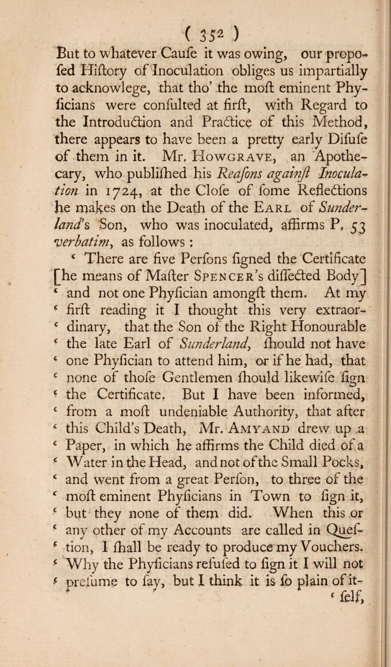But to whatever Caufe it was owing, our propo- fed Hiflory of Inoculation obliges us impartially to acknowlege, that tho’ the moft eminent Phy- j ficians were confulted at firft, with Regard to the Introduction and Practice of this Method, there appears to have been a pretty early Difufe of them in it. Mr. FIowgrave, an Apothe¬ cary, who publifhed his Reafons againji Inocula-r tion in 1724, at the Clofe of fome Reflections he makes on the Death of the Earl of aSunder-? land's Son, who was inoculated, affirms P. 53 verbatim^ as follows; 4 There are five Perfons figned the Certificate [[he means of Matter Spencer’s diflfeCted Body] 4 and not one Phyfician amongft them. At my 4 firft reading it I thought this very extraor- £ dinary, that the Son of the Right Honourable c the late Earl of Sunderland, fhould not have 4 one Phyfician to attend him, or if he had, that c none of thofe Gentlemen fhould likewife fign £ the Certificate, But I have been informed, 4 from a moft undeniable Authority, that after 4 this Child’s Death, Mr. Amyand drew up a 4 Paper, in which he affirms the Child died of a 4 W ater in the Head, and not of the Small Pocks, 4 and went from a great Perfon, to three of the 4 moft eminent Phyficians in Town to fign it, 4 blit they none of them did. When this or 4 any other of my Accounts are called in Quef- 4 tion, I fhall be ready to produce my Vouchers. 4 Why the Phyficians refufed to fign it I will not 4 prefume to fay, but I think it is fo plain of it- 4 felf,