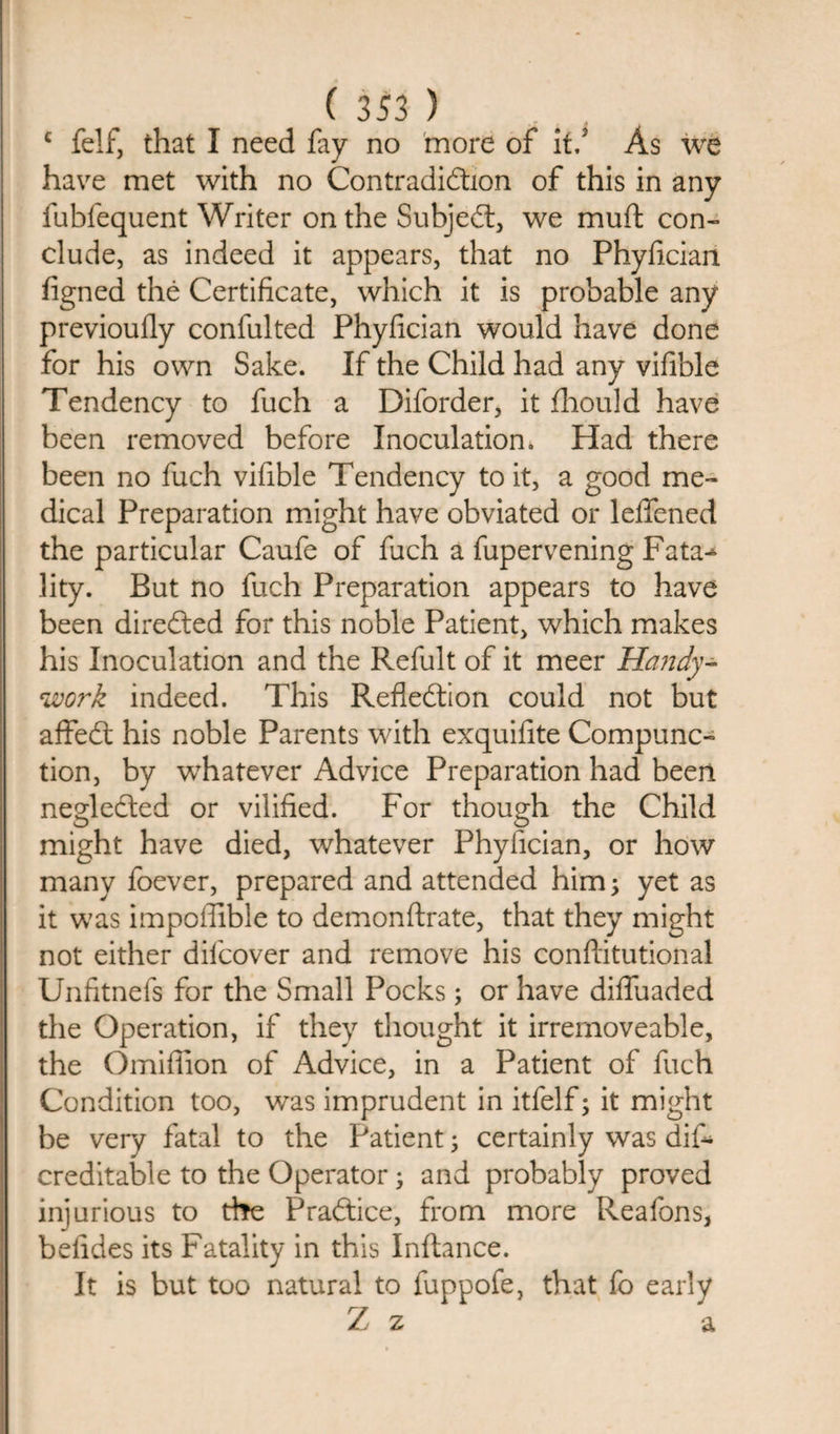 c felf, that I need fay no more of it/ As we have met with no Contradiction of this in any fubfequent Writer on the Subject, we muft con¬ clude, as indeed it appears, that no Phyfician figned the Certificate, which it is probable any previoufly confulted Phyfician would have done for his own Sake. If the Child had any vifible Tendency to fuch a Diforder, it fhould have been removed before Inoculation. Had there been no fuch vifible Tendency to it, a good me¬ dical Preparation might have obviated or leffened the particular Caufe of fuch a fupervening Fata^ lity. But no fuch Preparation appears to have been directed for this noble Patient, which makes his Inoculation and the Refult of it meer Handy- work indeed. This Reflection could not but affeCt his noble Parents with exquifite Compunc¬ tion, by whatever Advice Preparation had been negledted or vilified. For though the Child might have died, whatever Phyfician, or how many foever, prepared and attended him; yet as it was impoflible to demonftrate, that they might not either difcover and remove his conflitutional Unfitnefs for the Small Pocks; or have diffuaded the Operation, if they thought it irremoveable, the Omiflion of Advice, in a Patient of fuch Condition too, was imprudent in itfelf; it might be very fatal to the Patient; certainly was diff¬ ered it able to the Operator; and probably proved injurious to the Practice, from more Reafons, beiides its Fatality in this Inftance. It is but too natural to luppofe, that fo early Z z a