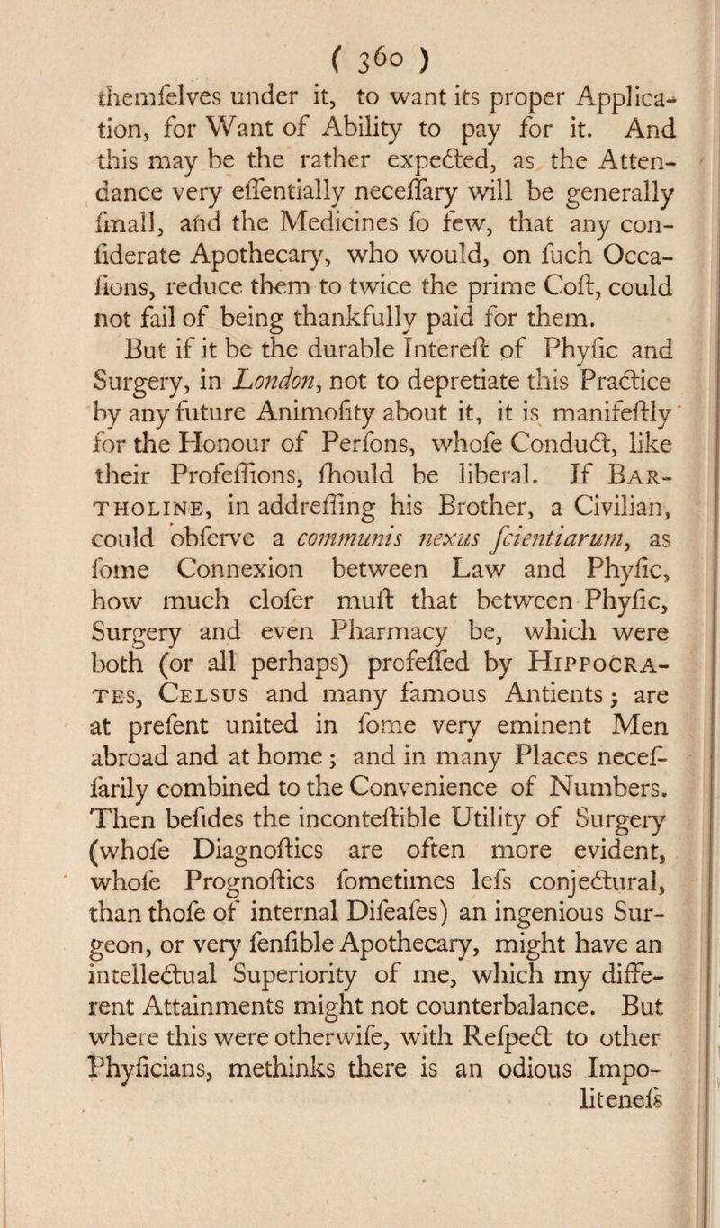 ( 36° ) themfelves under it, to want its proper Applica¬ tion, for Want of Ability to pay for it. And this may be the rather expected, as the Atten¬ dance very effentially necelfary will be generally fma-ll, afid the Medicines fo few, that any con- iiderate Apothecary, who would, on fuch Occa- lions, reduce them to twice the prime Coft, could not fail of being thankfully paid for them. But if it be the durable Intereft of Phyfic and Surgery, in London, not to depredate this Practice by any future Animofity about it, it is manifeftly * for the Honour of Perfons, whofe Condudt, like their Profeftions, fhould be liberal. If Bar¬ tholin e, in addreffing his Brother, a Civilian, could obferve a communis nexus fcientiarum, as fome Connexion between Law and Phyfic, how much clofer mu ft that between Phyfic, Surgery and even Pharmacy be, which were both (or all perhaps) profefled by Hippocra¬ tes, Celsus and many famous Antients -y are at prefent united in fome very eminent Men abroad and at home; and in many Places necef- farily combined to the Convenience of Numbers. Then befides the inconteftible Utility of Surgery (whole Diagnoftics are often more evident, whofe Prognoftics fometimes lefs conjectural, than thofe of internal Difeales) an ingenious Sur¬ geon, or very fenfible Apothecary, might have an intellectual Superiority of me, which my diffe¬ rent Attainments might not counterbalance. But where this were otherwife, with RefpeCt to other Phylicians, methinks there is an odious Impo- li tends