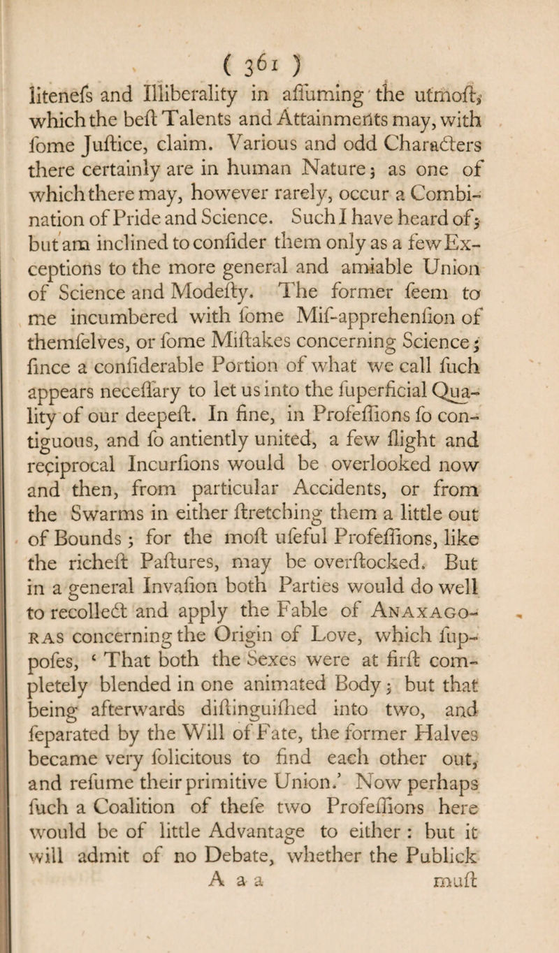 litenefs and Illiberally in aduming the utmoft,’ which the bed Talents and Attainments may, with fome Juftice, claim. Various and odd Characters there certainly are in human Nature 5 as one of which there may, however rarely, occur a Combi¬ nation of Pride and Science. Such I have heard of ; but am inclined toconfider them only as a few Ex¬ ceptions to the more general and amiable Union of Science and Modefty. The former feem to me incumbered with fome Mif-apprehenfion of themfelves, or fome Midakes concerning Science; fince a confiderable Portion of what we call fuch appears necedary to let us into the fuperficial Qua¬ lity of our deepeft. In fine, in Profedions fo con¬ tiguous, and fo antiently united, a few flight and reciprocal Incurfions would be overlooked now and then, from particular Accidents, or from the Swarms in either dretching them a little out of Bounds; for the mod ufeful Profedions, like the richeft Padures, may be overdocked. But in a general Invafion both Parties would do well to recolleCf and apply the Fable of Anaxago¬ ras concerning the Origin of Love, which fup- pofes, ‘ That both the Sexes were at fird com¬ pletely blended in one animated Body; but that being afterwards didinguifhed into two, and feparated by the Will of Fate, the former Halves became very lolicitous to find each other out, and refume their primitive Union.’ Now perhaps fuch a Coalition of thefe two Profedions here would be of little Advantage to either : but it will admit of no Debate, whether the Publick A a a mud