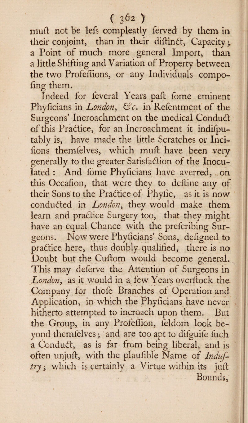 mud not be lefs compleatly ferved by them in their conjoint, than in their didinCt, Capacity; a Point of much more general Import, than a little Shifting and Variation of Property between the two Profeffions, or any Individuals compo- fing them. Indeed for feveral Years pad fome eminent Phyficians in London, &amp;c. in Refentment of the Surgeons’ Incroachment on the medical Conduct of this PraClice, for an Incroachment it indilpu- tably is, have made the little Scratches or Inci- iions themfelves, which mud have been very generally to the greater Satisfaction of the Inocu¬ lated : And lome Phyficians have averred, on tliis Occafion, that were they to dedine any of their Sons to the Practice of Phyiic, as it is now conducted in London, they would make them learn and practice Surgery too, that they might have an equal Chance with the prefcribing Sur¬ geons. Now were Phyficians’ Sons, defigned to practice here, thus doubly qualified, there is no Doubt but the Cudom would become general. This may deferve the Attention of Surgeons in London, as it would in a few Years overdock the Company for thofe Branches of Operation and Application, in which the Phyficians have never hitherto attempted to incroach upon them. But the Group, in any Profefiion, feldom look be¬ yond themfelves; and are too apt to difguife fuch a ConduCt, as is far from being liberal, and is often unjud, with the plaufible Name of Induf- try, which is certainly a Virtue within its jud Bounds,