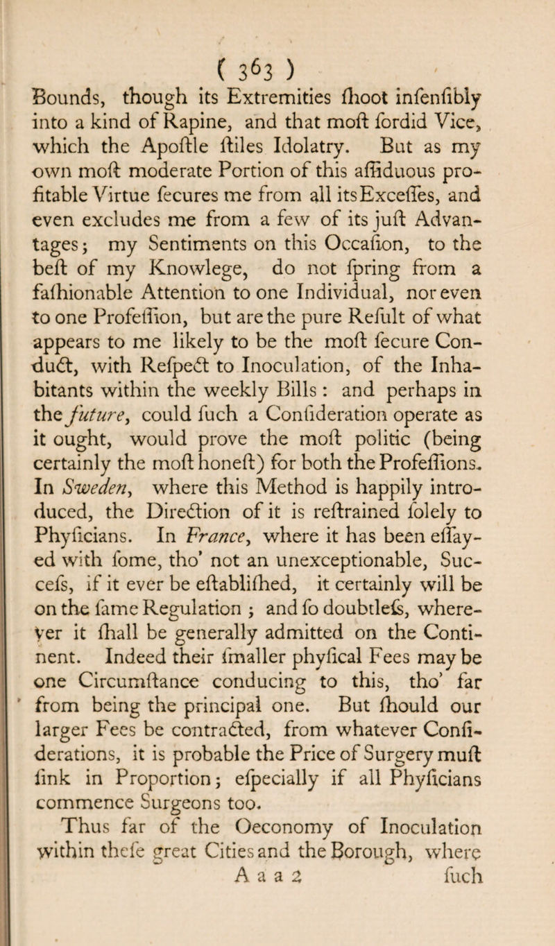 Bounds, though its Extremities fhoot infenfibiy into a kind of Rapine, and that moft fordid Vice, which the Apoftle Riles Idolatry. But as my own moft moderate Portion of this affiduous pro¬ fitable Virtue fecures me from all itsExcefles, and even excludes me from a few of its juft Advan¬ tages ; my Sentiments on this Occafton, to the beft of my Knowlege, do not fpring from a falhionable Attention to one Individual, nor even to one Profeffion, but are the pure Refult of what appears to me likely to be the moft fecure Con¬ duit, with Refpedt to Inoculation, of the Inha¬ bitants within the weekly Bills: and perhaps in thz future, could fuch a Conlideration operate as it ought, would prove the moft politic (being certainly the moft honeft) for both the Profeflions. In Sweden, where this Method is happily intro¬ duced, the Direction of it is restrained lolely to Phyiicians. In France, where it has been eftay- ed with fome, tho’ not an unexceptionable, Suc- cefs, if it ever be eftablifhed, it certainly will be on the fame Regulation ; and fo doubtleis, where¬ ver it (hall be generally admitted on the Conti¬ nent. Indeed their fmaller phylical Fees maybe one Circumftance conducing to this, tho’ far from being the principal one. But fhould our larger Fees be contracted, from whatever Confi- derations, it is probable the Price of Surgery muft link in Proportion; efpecially if all Phyiicians commence Surgeons too. Thus far of the Oeconomy of Inoculation within thefe great Cities and the Borough, where A a a a fuch