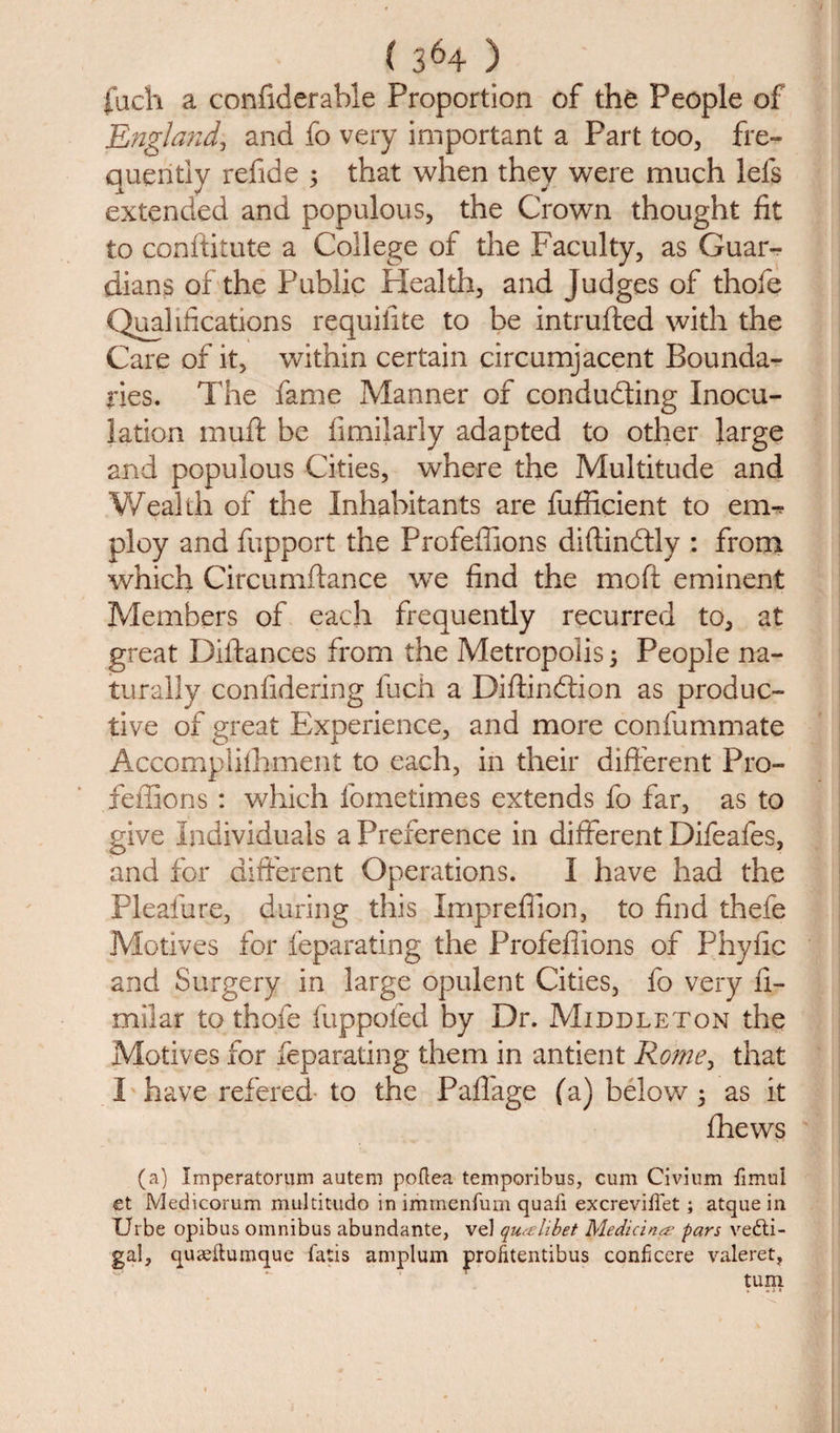 fuch a confiderable Proportion of tht People of England, and fo very important a Part too, fre¬ quently refide ; that when they were much lets extended and populous, the Crown thought fit to conftitute a College of the Faculty, as Guar¬ dians of the Public Plealth, and Judges of thofe Qualifications requifite to be intruded with the Care of it, within certain circumjacent Bounda¬ ries. The fame Manner of conducting Inocu¬ lation muff be fimilarly adapted to other large and populous Cities, where the Multitude and Wealth of the Inhabitants are fufficient to em¬ ploy and fupport the Profefiions didindtly : from which Circumftance we find the mod eminent Members of each frequently recurred to, at great Didances from the Metropolis 3 People na¬ turally confidering fuch a Didindtion as produc¬ tive of great Experience, and more confummate Accomplifhment to each, in their different Pro- feffions : which fometimes extends fo far, as to give Individuals a Preference in different Difeafes, and for different Operations. I have had the Pleafure, during this Impreflion, to find thefe Motives for feparating the Profefiions of Phyfic and Surgery in large opulent Cities, fo very fi- milar to thole fuppoled by Dr. Middleton the Motives for feparating them in antient Rome, that I have refered to the Paflage (a) below 5 as it fhews (a) Iraperatorum autem poftea temporibus, cum Civium fimu'l et Medicorum multitude* in immenium quail excreviftet ; atque in XJrbe opibus omnibus abundante, vel qiuelibet Medicine pars vedti- gal, quteilumque fatis amplum profitentibus conficere valeret, turn