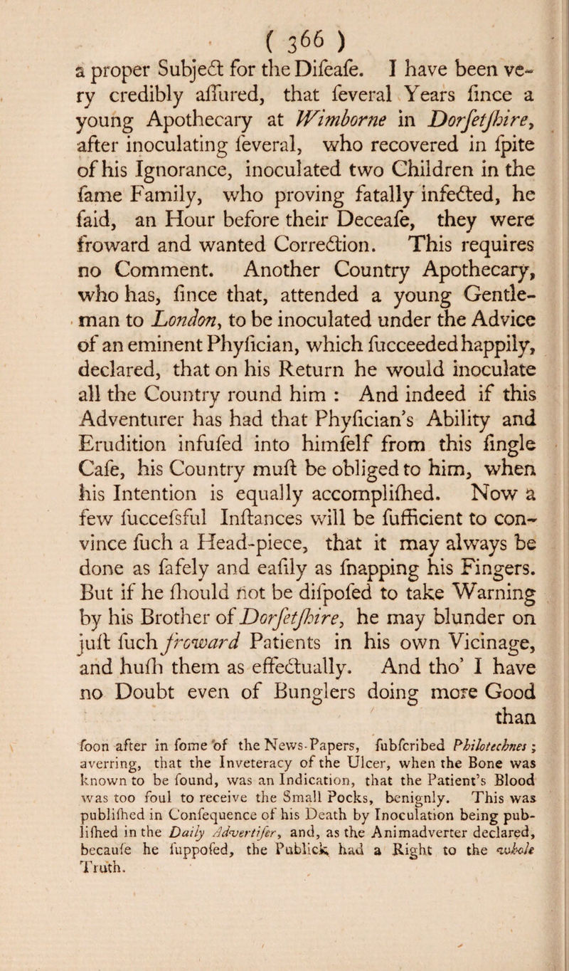 a proper Subjeit for theDifeafe. I have been ve¬ ry credibly allured, that feveral Years fince a young Apothecary at Wimborne in Dorfetjbire, after inoculating leveral, who recovered in fpite of his Ignorance, inoculated two Children in the fame Family, who proving fatally infefted, he faid, an Hour before their Deceafe, they were fro ward and wanted Correction. This requires no Comment. Another Country Apothecary, who has, fince that, attended a young Gentle¬ man to London, to be inoculated under the Advice of an eminent Phylician, which fucceeded happily, declared, that on his Return he would inoculate all the Country round him : And indeed if this Adventurer has had that Phyfician's Ability and Erudition infufed into himfelf from this fingle Cafe, his Country mull be obliged to him, when his Intention is equally accomplished. Now a few fuccefsful Inftances will be fufficient to con¬ vince fuch a Head-piece, that it may always be done as fafely and eafily as fnapping his Fingers. But if he fhould not be dilpofed to take Warning by his Brother of DGrfetJhire, he may blunder on juft fuch froward Patients in his own Vicinage, and hulh them as effectually. And tho5 I have no Doubt even of Bunglers doing more Good than Toon after in feme of the News-Papers, fubfcribed Pbilotecbnes ; averring, that the Inveteracy of the Ulcer, when the Bone was known to be found, was an Indication, that the Patient’s Blood was too foul to receive the Small Pocks, benignly. This was publilhed in Confequence of his Death by Inoculation being pub- lifhed in the Daily Advertifer, and, as the Animadverter declared, becaufe he l'uppofed, the Publick had a Right to the &lt;wbo/e rn .1 I ruth.