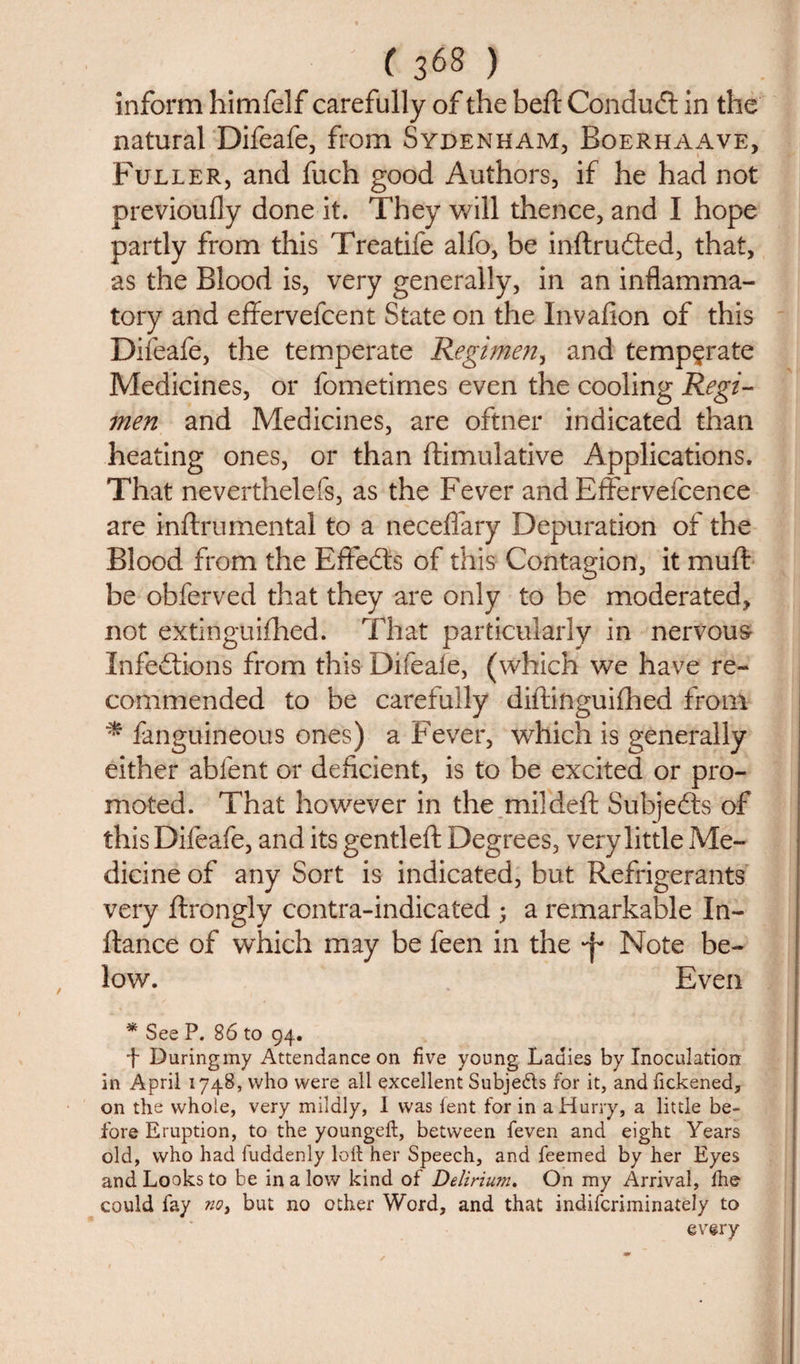 inform himfelf carefully of the beft Conduct in the natural Difeafe, from Sydenham, Boerhaave, Fuller, and fuch good Authors, if he had not previoufly done it. They will thence, and I hope partly from this Treatife alfo, be inftrudted, that, as the Blood is, very generally, in an inflamma¬ tory and effervefcent State on the Invafion of this Difeafe, the temperate Regimen, and temperate Medicines, or fometimes even the cooling Regi¬ men and Medicines, are oftner indicated than heating ones, or than {Emulative Applications. That neverthelefs, as the Fever and Effervefcence are inftrumental to a neceflary Depuration of the Blood from the Effects of this Contagion, it muft be obferved that they are only to be moderated, not extinguifhed. That particularly in nervous Infections from this Difeale, (which we have re¬ commended to be carefully diftinguifhed from * fanguineous ones) a Fever, which is generally either abfent or deficient, is to be excited or pro¬ moted. That however in the mildeft Subjects of this Difeafe, and its gentleft Degrees, very little Me¬ dicine of any Sort is indicated, but Refrigerants very ftrongly contra-indicated ; a remarkable In- itance of which may be feen in the -j* Note be¬ low. Even * See P. 86 to 94. j- Duringmy Attendance on five young Ladies by Inoculation in April 1748, who were all excellent Subjects for it, and fickened, on the whole, very mildly, 1 was lent for in a Hurry, a little be¬ fore Eruption, to the youngeft, between feven and eight Years old, who had fuddenly loft her Speech, and feemed by her Eyes and Looks to be in a low kind of Delirium. On my Arrival, fhe could fay no, but no other Word, and that indifcriminately to every