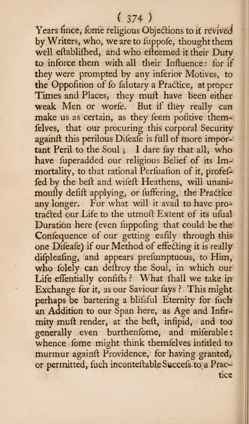 Years fince, Ibme religious Objections to it revived by Writers, who, we are to fuppofe, thought them well eftablifhed, and who efteemed it their Duty to inforce them with all their Influence: for if they were prompted by any inferior Motives, to the Oppofition of fo falutary a Practice, at proper Times and Places^ they muft have been either weak Men or worfe. But if they really can make us as certain, as they feem pofitive them- felves, that our procuring this corporal Security againft this perilous Difeafe is full of fnore impor¬ tant Peril to the Soul; I dare fay that all, who have fuperadded our religious Belief of its Im¬ mortality, to that rational Perfuaiion of it, profef- fed by the beft and wifeft Heathens, will unani¬ mously delift applying, or fuffering, the Practice any longer. For what will it avail to have pro^ trailed our Life to the utmoft Extent of its ufual Duration here (even fuppofing that could be the Confequence of our getting eafily through this one Difeafe) if our Method of effecting it is really difpleaftng, and appears prefumptuous, to Him, who folely can deftroy the Soul, in which our Life effentially confifts ? What fhall we take in Exchange for it, as our Saviour fays ? This might perhaps be bartering a blifsful Eternity for fuch an Addition to our Span here, as Age and Infir¬ mity muft render, at the beft, infipid, and too generally even burthenfome, and miferable: whence fome might think themfelves intitled to murmur againft Providence, for having granted, or permitted, fuch inconteftabl.eSuccefs.to aPrao