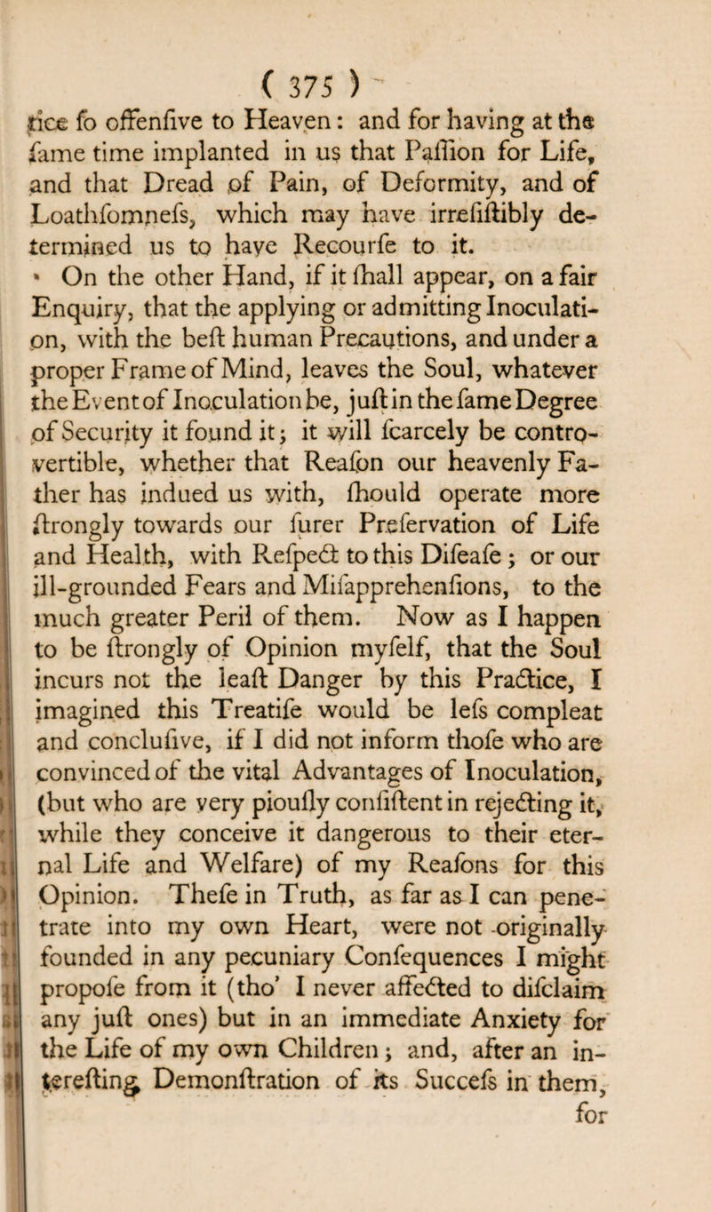 h t • • j l\ M * ]| i IE 61 il II ( 375 )^ rice fo offenfive to Heaven: and for having at ths fame time implanted in us that Paffion for Life, and that Dread of Pain, of Deformity, and of Loathfomnefs, which may have irrdiftibly de¬ termined us to have Recourfe to it. * On the other Hand, if it fhall appear, on a fair Enquiry, that the applying or admitting Inoculati¬ on, with the beft human Precautions, and under a proper Frame of Mind, leaves the Soul, whatever the Event of Inoculation be, j uft in the fame Degree of Security it found it; it will fcarcely be contro¬ vertible, whether that Reafon our heavenly Fa¬ ther has indued us with, ftiould operate more ftrongly towards our furer Pr.efervation of Life and Health, with Refpedt to this Difeafe ; or our ill-grounded Fears and Mifapprehenlions, to the much greater Peril of them. Now as I happen to be ftrongly of Opinion myfelf, that the Soul incurs not the lead: Danger by this Pradfice, I imagined this Treatife would be lefs compleat and conclufive, if I did not inform thofe who are convinced of the vital Advantages of Inoculation, (but who are very pioully confident in rejedting it, while they conceive it dangerous to their eter¬ nal Life and Welfare) of my Reafons for this Opinion. Thefe in Truth, as far as I can pene¬ trate into my own Heart, were not originally founded in any pecuniary Confequences I might propofe from it (tho’ I never affedted to difclaim any juft ones) but in an immediate Anxiety for the Life of my own Children; and, after an in- t.erefting Demonftration of its Succefs in them.