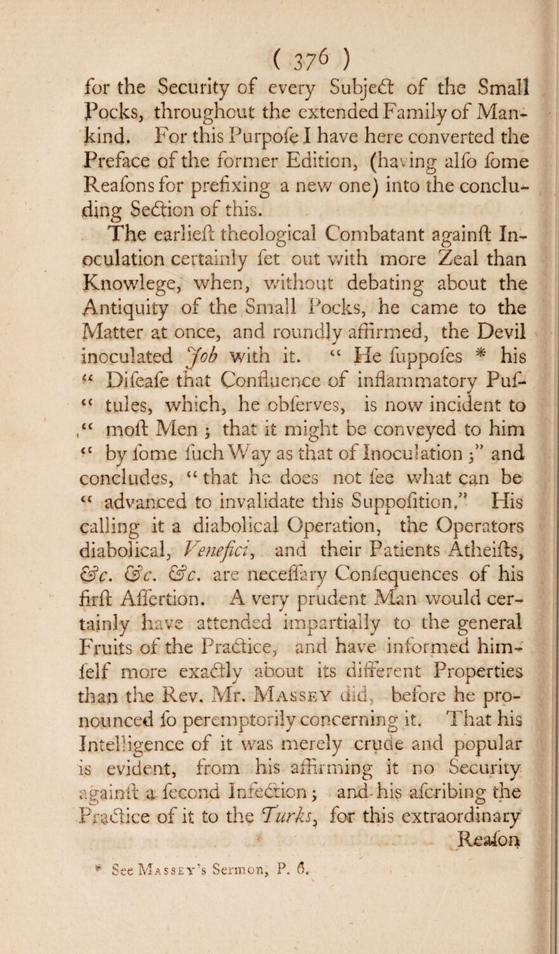 for the Security of every Subje£t of the Small Pocks, throughout the extended Family of Man¬ kind. For this Purpofe I have here converted the Preface of the former Edition, (having alfo fome Reafons for prefixing a new one) into the conclu¬ ding Section of this. The earliefc theological Combatant againft In¬ oculation certainly fet out with more Zeal than Knowlege, when, without debating about the Antiquity of the Small Pocks, he came to the Matter at once, and roundly affirmed, the Devil inoculated Job with it. “ He fuppofes * his “ Difeafe that Confluence of inflammatory Puf- t{ tides, which, he obferves, is now incident to ,tc moft Men ; that it might be conveyed to him &lt;c by fome fuchWay as that of Inoculation f’ and concludes, “ that he does not fee what can be “ advanced to invalidate this Suppofitionf* His calling it a diabolical Operation, the Operators diabolical, Venefici, and their Patients Atheifls, &amp;c. &amp;c. &amp;c. are neceffary Confequences of his firfl Affertion. A very prudent Man would cer¬ tainly have attended impartially to the general Fruits of the Practice, and have informed him- felf more exactly about its different Properties than the Rev. Mr. Massey did, before he pro¬ nounced fo peremptorily concerning it. That his Intelligence of it was merely cruoe and popular is evident, from his affirming it no Security againft a- fecond Infection; and-his afcribing the Practice of it to the Turks, for this extraordinary Reafon * See Massey’s Sermon, P. 6.