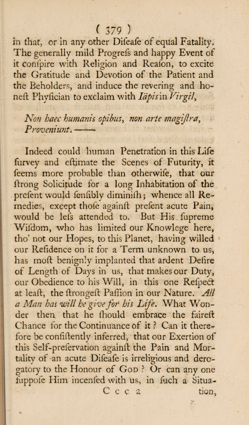 in that, or in any other Difeafe of equal Fatality. The generally mild Progrefs and happy Event of it confpire with Religion and Realon, to excite the Gratitude and Devotion of the Patient and the Beholders, and induce the revering and ho¬ ned Phyfician to exclaim with lapis m Virgil, i - • . 1 ’ i 4 JS on haec humanis opibus, non arte magijlra, Proveniunt* —;— Indeed could human Penetration in this Life furvey and edimate the Scenes of Futurity, it feems more probable than otherwife, that our drong Solicitude for a long Inhabitation of the prefent would fenfibly diminifh; whence all Re¬ medies, except thofe againd prefent acute Pain, would be lels attended to. But His.fupreme Wifdom, who has limited our Knowlege here, tho’ not our Hopes, to this Planet, having willed our Refidence on it for a Term unknown to us, has mod benignly implanted that ardent Defire of Length of Days in us, that makes our Duty, our Obedience to his Will, in this one Refpedt at lead, the dronged Pafiion in our Nature. All a Man has will he give for his Life. What Won¬ der then that he (hould embrace the faired Chance for the Continuance of it ? Can it there¬ fore be confidently inferred, that our Exertion of this Self-prefervation againd the Pain and Mor¬ tality of an acute Difeafe is irreligious and dero¬ gatory to the Honour of God ? Or can any one fuppofe Him incenfed with us, in fuch a Situa- C c c 2 tion,