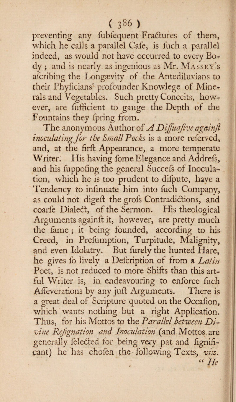 ( 3^6 ) ^ preventing any fubfequent Fradtures of them, which he calls a parallel Cafe, is fuch a parallel indeed, as would not have occurred to every Bo¬ dy ; and is nearly as ingenious as Mr. Massey’s alcribing the Longevity of the Antediluvians to their Phyficians’ profounder Knowlege of Mine^ rals and Vegetables. Such pretty Conceits, how¬ ever, are fufficient to gauge the Depth of the Fountains they fpring from. The anonymous Author of A Dijfuajive againji inoculating for the Small Pocks is a more refer ved, and, at the firft Appearance, a more temperate Writer. His having fome Elegance and Addrefs, and his fuppoiing the general Succefs of Inocula¬ tion, which he is too prudent to difpute, have a Tendency to inlinuate him into fuch Company, as could not digeft the grofs Contradictions, and coarfe Dialect, of the Sermon. His theological Arguments againft it, however, are pretty much the fame; it being founded, according to his Creed, in Prefumption, Turpitude, Malignity, and even Idolatry. But furely the hunted Hare, he gives fo lively a Defcription of from a Latin Poet, is not reduced to more Shifts than this art¬ ful Writer is, in endeavouring to enforce fuch Affeverations by any juft Arguments. There is a great deal of Scripture quoted on the Occafion, which wants nothing but a right Application. Thus, for his Mottos to the Parallel between Di¬ vine Refgnation and Inoculation (and Mottos are generally felefited for being very pat and fignifi* cant) he has chofen the following Texts, viz. “ He