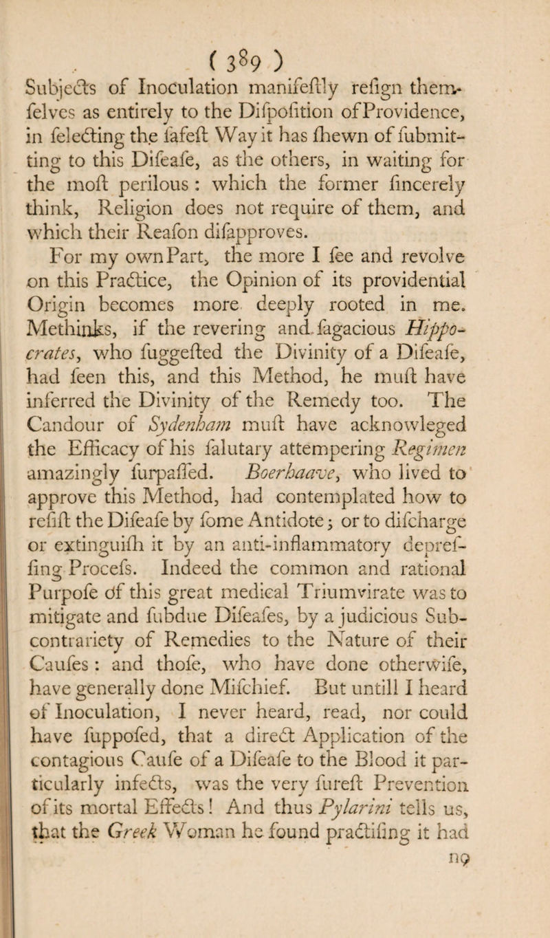 Subjects of Inoculation manifeffly refign thenv felves as entirely to the Difpofition of Providence, in Selecting the iafeft Way it has Shewn of Submit- ting to this Difeafe, as the others, in waiting for the moft perilous : which the former fincerely think, Religion does not require of them, and which their Reafon disapproves. For my own Part, the more I fee and revolve on this Practice, the Opinion of its providential Origin becomes more deeply rooted in me. Methinks, if the revering and Sagacious Hippo¬ crates, who fuggefted the Divinity of a Difeafe, had leen this, and this Method, he muff have inferred the Divinity of the Remedy too. The Candour of Sydenham muft have acknowleged the Efficacy of his Salutary attempering Regimen amazingly furpaffed. Boerhaave, who lived to approve this Method, had contemplated how to refill the Difeafe by Some Antidote; or to difcharge or extinguish it by an anti-inflammatory depref¬ fing Procefs. Indeed the common and rational Purpofe df this great medical Triumvirate was to mitigate and Subdue Difeafes, by a judicious Sub¬ contrariety of Remedies to the Nature of their Caufes : and thofe, who have done otherwife, have generally done Mifchief. But untill I heard of Inoculation, I never heard, read, nor could have fuppofed, that a diredt Application of the contagious Caufe of a Difeafe to the Blood it par¬ ticularly infedts, was the very furefl Prevention of its mortal Effedls! And thus Pylarini tells us, that the Greek Woman he found pradtifing it had