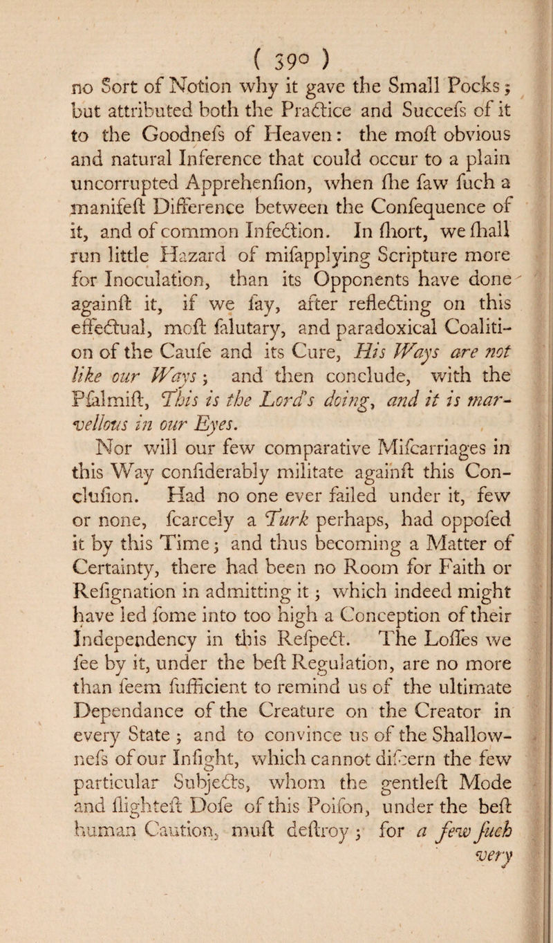 ( 39° ) no Sort of Notion why it gave the Small Pocks; but attributed both the Practice and Succefs of it to the Goodnefs of Heaven: the moft obvious and natural Inference that could occur to a plain uncorrupted Apprehenfion, when fire faw fuch a manifeft Difference between the Confequence of it, and of common Infection. In fhort, wefhall run little Hazard of mifapplying Scripture more for Inoculation, than its Opponents have done againft it, if we fay, after reflecting on this effectual, moft falutary, and paradoxical Coaliti¬ on of the Caufe and its Cure, His Ways are not like our Wavs; and then conclude, with the Pfalmift, This is the Lord's doings and it is mar¬ vellous in our Eyes. Nor will our few comparative Mifcarriages in this Way conftderably militate againft this Con- clufion. Had no one ever failed under it, few or none, fcarcely a Lurk perhaps, had oppofed it by this Time 5 and thus becoming a Matter of Certainty, there had been no Room for Faith or Refignation in admitting it; which indeed might have led fome into too high a Conception of their Independency in this RefpeCt. The Loffes we fee by it, under the beft Regulation, are no more than feem fufficient to remind us of the ultimate Dependance of the Creature on the Creator in every State ; and to convince us of the Shallow- nefs of our Infight, which cannot difcern the few particular Subjects, whom the gentleft Mode and flighted: Dofe of this Poifon, under the beft human Caution, muft deftroy ; for a few fuch