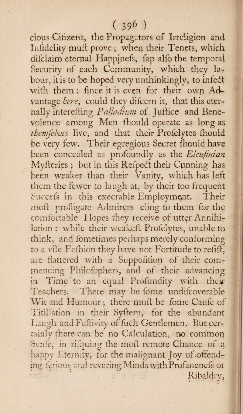 cious Citizens, the Propagators of Irreligion and Infidelity muft prove; when their Tenets, which difciaim eternal Happinefs, fap alfo the temporal Security of each Community, which they la¬ bour, it is to be hoped very unthinkingly, to infedt with them: fince it is even for their own Ad¬ vantage here^ could they difcern it, that this eter¬ nally interefting Palladium of Juftice and Bene¬ volence among Men fhould operate as long as themfelves live, and that their Profelytes fhould be very few'. Their egregious Secret fhould have been concealed as profoundly as the Eleufmian Myfteries: but in this Refpedt their Cunning has been weaker than their Vanity, which has left them the fewer to laugh at, by their too frequent Succefs in this execrable Employment. Their mofl profligate Admirers ding to them for the comfortable Hopes they receive of utter Annihi¬ lation : while their weakeft Profelytes, unable to think, and fometimes perhaps merely conforming to a vile Fafhion they have not Fortitude to refill, are flattered with a Suppofition of their com¬ mencing Philofophers, and of their advancing in Time to an equal Profundity with their Teachers. There may be fome undifcoverable Wit and Humour; there muft be fome Caufe of Titillation in their Syflem, for the abundant Laugh and Feftivity of fuch Gentlemen. But cer- tainly there can be no Calculation, no common Senfe, in rlfquing the moft remote Chance of a happy Eternity, for the malignant Joy of .offend¬ ing ferious and revering Minds with Profanenefs or Ribaldry, .j. •&lt;