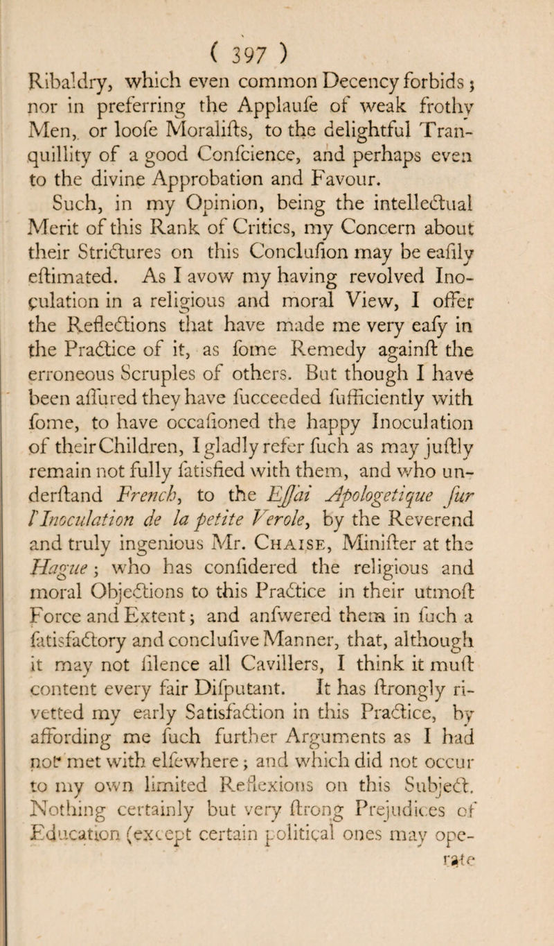 Ribaldry, which even common Decency forbids j nor in preferring the Applaufe of weak frothy Men, or loofe Moralifts, to the delightful Tran¬ quillity of a good Confcience, and perhaps even to the divine Approbation and Favour. Such, in my Opinion, being the intellectual Merit of this Rank of Critics, my Concern about their Strictures on this Conclufion may be eafilv eftimated. As I avow my having revolved Ino¬ culation in a religious and moral View, I offer the Reflections that have made me very eafy in the PraCtice of it, as fome Remedy againft the erroneous Scruples of others. But though I have been allured they have fucceeded fufficiently with fome, to have occafloned the happy Inoculation of their Children, I gladly refer fuch as mayjuftly remain not fully fatisfied with them, and who un- derftand French, to the EJJhi Hpologetique fur l'Inoculation de la petite Verole, by the Reverend and truly ingenious Mr. Chaise, Minifter at the Hag 'lie; who has coniidered the religious and moral Objections to this PraCtice in their utniofl Force and Extent; and anfwered them in fuch a fatisfaClory and concluflve Manner, that, although it may not lilence all Cavillers, I think it mud content every fair Difputant. It has ftrongly ri- vetted my early Satisfaction in this PraCtice, by affording me fuch further Arguments as I had noP met with elfewhere ; and which did not occur to my own limited Reflexions on this SubjeCt. Nothing certainly but very flrong Prejudices of Education (except certain political ones may ope-