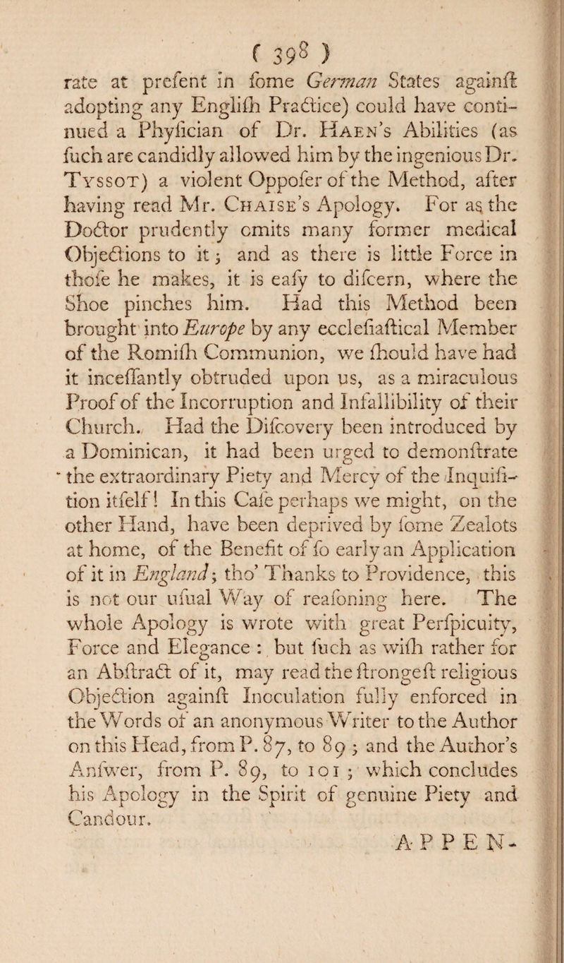 rate at prefent in fome German States agalnfi adopting any Englifh Practice) could have conti¬ nued a Phyfician of Dr. HaeiFs Abilities (as fuch are candidly allowed him by the ingenious Dm Tyssot) a violent Oppofer of the Method, after having read Mr. Chaise’s Apology. For as the Dodtor prudently omits many former medical Objedions to it; and as there is little Force in thofe he makes, it is eafy to difeern, where the Shoe pinches him. Had this Method been brought into 'Europe by any ecclefiaftical Member of the Romifh Communion, we fhould have had it inceffantly obtruded upon us, as a miraculous Proof of the Incorruption and Infallibility of their Church. Had the Difcovery been introduced by a Dominican, it had been urged to demonftrate the extraordinary Piety and Mercy of the InquifD don itfelf! In this Cafe perhaps we might, on the other Hand, have been deprived by fome Zealots at home, of the Benefit of fo early an Application of it in England; tho’ Thanks to Providence, this is not our ufual Way of reafoning here. The whole Apology is wrote with great Perfpicuity, Force and Elegance : but fuch as wi£h rather for an Abitrad of it, may read theftrongeft religious Objedion againft Inoculation fully enforced in the Words of an anonymous Writer to the Author on this Plead, from P. 87, to 895 and the Author’s Anfwer, from P. 89, to 101 j which concludes his Apology in the Spirit of genuine Piety and Candour. A P P E N-