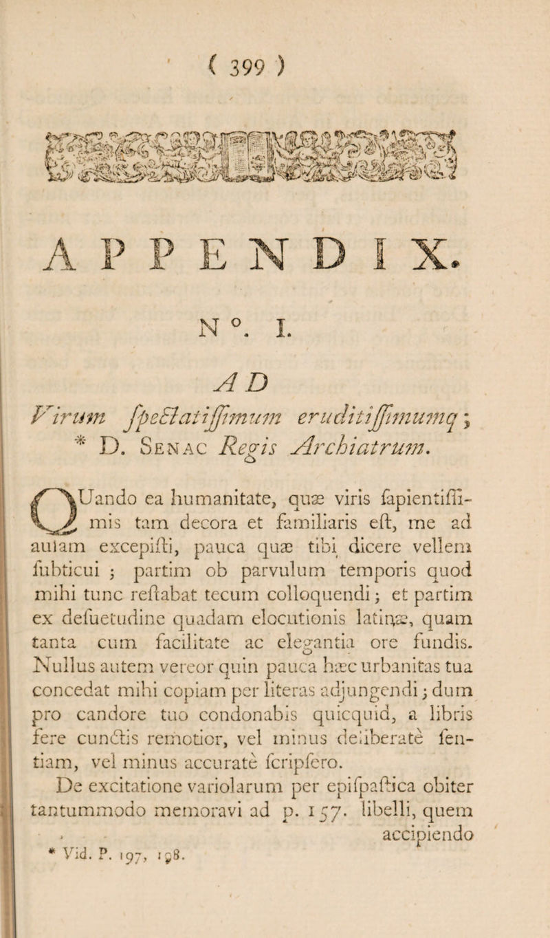 AD Dirum fpeEl'atijjimum eriiditijfimumq; D. Senac Regis Archiatrum. O QUando ea humanitate, quae viris fapientifli- mis tam decora et familiaris eft, me ad auiam excepifti, pauca quae tibi dicere vellem fubticui 5 partim ob parvulum temporis quod mihi tunc reftabat tecum colloquendi; et partim ex defuetudine quadam elocutionis latirtae, quam tanta cum facilitate ac elegantia ore fundis. Nullus autem vereor quin pauca hxc urbanitas tua concedat mihi copiam per literas adjungendi; dum pro candore too condonabis quicquid, a libris fere cunblis remotior, vel minus deliberate fen- tiam, vel minus accurate fcripfero. De excitatione variolarum per epifpafo’ca obiter tantummodo memoravi ad p.157. libelli, quem * accipiendo * Vid. P. 107, : 58.