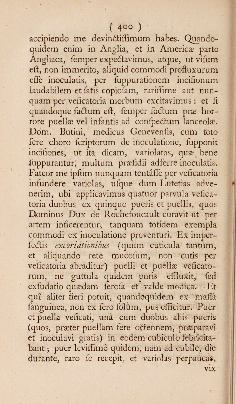 accipiendo me devindiflimum habes. Quando- quidem enim in Anglia, et in America? parte Angliaca, temper expedavimus, atque, ut vifum eft, non immerito, aliquid commodi profluxurum efie inoculatis, per fuppurationem inciflonum laudabilem et fatis copiofam, rariflime aut nun- quam per velicatoria morbum excitavimus: et ft quandoque fadum eft, temper fadum prx hor- rore puellre vel infantis ad confpedum lanceolse. Dom. Butini, medicus Genevenfis, cum toto fere choro fcriptorum de inoculatione, fupponit inciftones, ut ita dicam, variolatas, quae bene iuppurantur, multum prneiidii adferre inoculatis. Fateor me ipfum nunquam tentafie per veficatoria infundere variolas, ufque dum Lutetias adve- nerim, ubi applicavimus quatuor parvula vefica¬ toria ducbus ex quinque pueris et puellis, quos Etominus Dux de Rochefoucault curavit ut per artem inficerentur, tanquam totidem exempla commodi ex inoculatione pro venturi. Ex imper- fedis excoriationibus (quum cuticula tantum, et aliquando rete mucofum, non cutis per veficatoria abraditur) puelli et puells veficato- rum, ne guttula quidem puris effluxit, ted exfudatio qu'cedam ferofa et valde modica. Et qui aliter fieri potuit, quandoquidem ex mafia tanguinea, non ex fero folum, pusofficitur. Puer et puella veficati, una cum duobus aliis pueris (quos, praeter puellam fere odennem, praeparavi et inoculavi gratis) in eodem cubiculo febricita- bant; puer leviftime quidem, nam ad cubile, die durante, raro fe recepit, et variolas perpaucas,