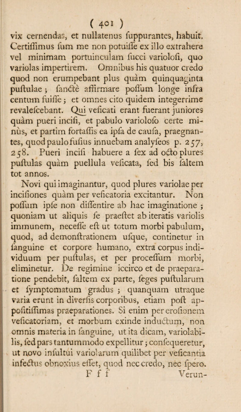 vix cernendas, et nullatenus fuppurantes, habuit. Certiffimus fum me non potuiffe ex illo extrahere vel minimam portuinculam fucci variolofi, quo variolas impertirem. Omnibus his quatuor credo quod non erumpebant plus quam quinquaginta puftulae ; farnfte affirmare poffum. longe infra centum fuiffe; et omnes cito quidem integerrime revalefcebant. Qin veficati erant fuerant juniores quam pueri incifi, et pabulo variolofo certe mi¬ nus, et partim fortaffis ea ipfa de caufa, praegnan- tes, quodpaulofufius innuebam analyfeos p, 257, 258. Pueri incifi habuere a fex ad odto plures puftulas quam puellula veftcata, fed bis faltem tot annos. Novi quiimaginantur, quod plures variolaeper incifiones quam per veficatoria excitantur. Non poffum ipfe non diffentire ab hac imaginatione ; quoniam ut aliquis fe praeftet ab iteratis variolis imrnunem, neceffe eft ut totum morbi pabulum, quod, ad demonftrationem ufque, continetur in fanguine et corpore humano, extra corpus indi- viduum per puftulas, et per proceffum morbi, eliminetur. De regimine iccirco et de praepara- tione pendebit, faltem ex parte, leges puftularum et fymptomatum gradus ; quanquam utraque varia erunt in diverlis corporibus, etiam poll ap- pofitiffimas praeparationes. Si enim per eroftonem veficatoriam, et morbum exinde indudlum, non omnis materia in fanguine, ut ita dicam, variolabi- lis, fed pars tantummodo expellitur ; confequeretur, ut novo infultui variolarum quilibet per veficantia infe&amp;us obnoxius effet, quod nec credo, nec fpero. F f f Verun-