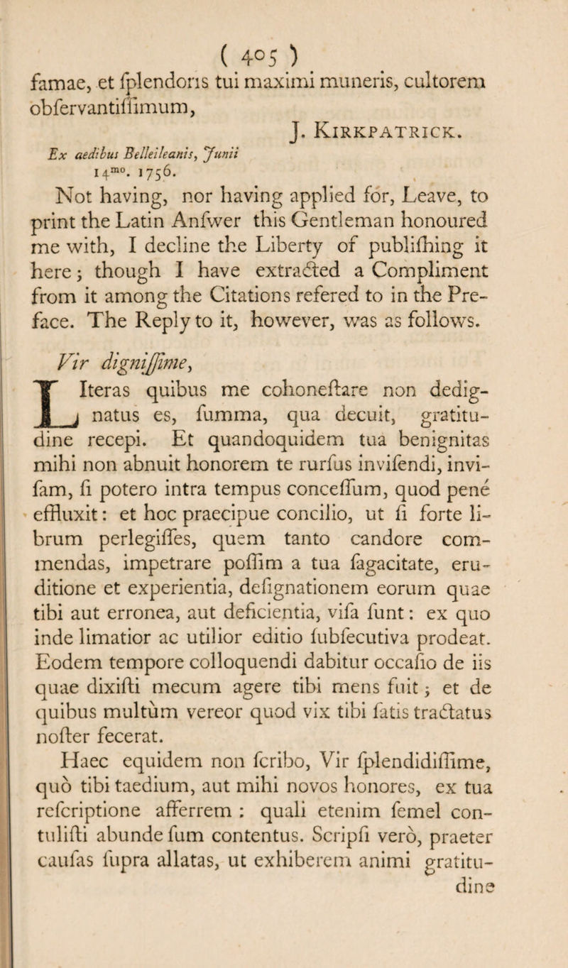 ( 4°5 ) famae, et fplendoris tui maximi muneris, cultorem obfervantiffimum, J. Kirkpatrick. Ex aedibui Belleileanis, Junii I4mo. 1756. Not having, nor having applied for, Leave, to print the Latin Anfwer this Gentleman honoured me with, I decline the Liberty of publifhing it here; though I have extracted a Compliment from it among the Citations refered to in the Pre¬ face. The Reply to it, however, was as follows. Vir dignijjime, LIteras quibus me cohoneftare non dedig- natus es, fumma, qua decuit, gratitu- dine recepi. Et quandoquidem tua benignitas mihi non abnuit honorem te rurfus invifendi, invi- fam, fi potero intra tempus conceffum, quod pene effluxit: et hoc praecipue concilio, ut fi forte li- brum perlegiffes, quern tanto candore com- mendas, impetrare poffim a tua fagacitate, eru- ditione et experientia, defignationem eorum quae tibi aut erronea, aut deficientia, vifa funt: ex quo inde limatior ac utilior editio fubfecutiva prodeat. Eodem tempore colloquendi dabitur occafio de iis quae dixifti mecum agere tibi mens fuit; et de quibus multum vereor quod vix tibi fatis tradlatus nofter fecerat. Haec equidem non fcribo, Vir Iplendidiffime, quo tibi taedium, aut mihi novos honores, ex tua refcriptione afferrem : quali etenim femel con- tulifti abunde fum contentus. Scripfi verb, praeter caufas iupra allatas, ut exhiberem animi gratitu- dine