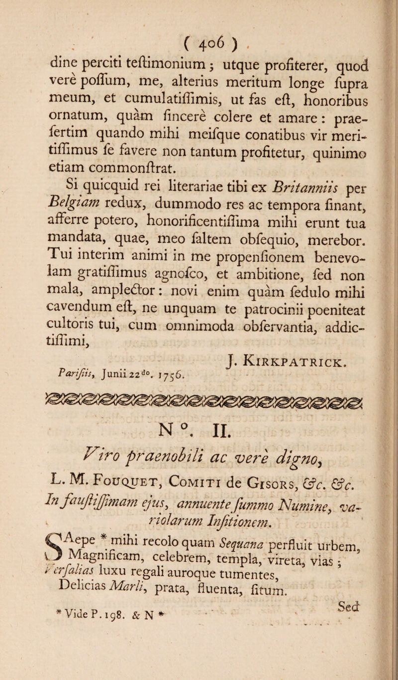 dine perciti teftimonium j utque profiterer, quod vere pofliim, me, alterius meritum longe fupra meum, et cumulatiffimis, ut fas eft, honoribus ornatum, quam fincere col ere et amare: prae- fertim quando mihi meifque conatibus vir meri- tiflimus fe favere non tantum profitetur, quinimo etiam commonftrat. Si quicquid rei literariae tibi ex Bntanniis per Belgiam redux, dummodo res ac tempora linant, afferre potero, honorificentiflima mihi erunt tua mandata, quae, meo faltem obfequio, merebor. Tui interim animi in me propenfionem benevo- lam gratiftimus agnoico, et ambitione, fed non mala, ampledtor: novi enim quam fedulo mihi cavendum eft, ne unquam te patrocinii poeniteat cultoris tui, cum omnimoda obfervantia, addic- tiftimi. J. Kirkpatrick. Parijiis, Junii22do. 1756. Viro praenobili ac verb digno, L. M. Fouquet, Comiti de Gisors, &amp;c. &amp;c. In faujlijjimam ejus, annuente fummo Namine, va- v riolarum Injitionem. de recoloquam Sequana perfluit urbem5 Magmhcam, celebrem, templa, vireta, vias; / erjahaS' luxu regali auroque tumentes, Delicias JVLarli, prata, fluenta, fitum. * Vide P. 198. &amp; N * •' 1 S®“