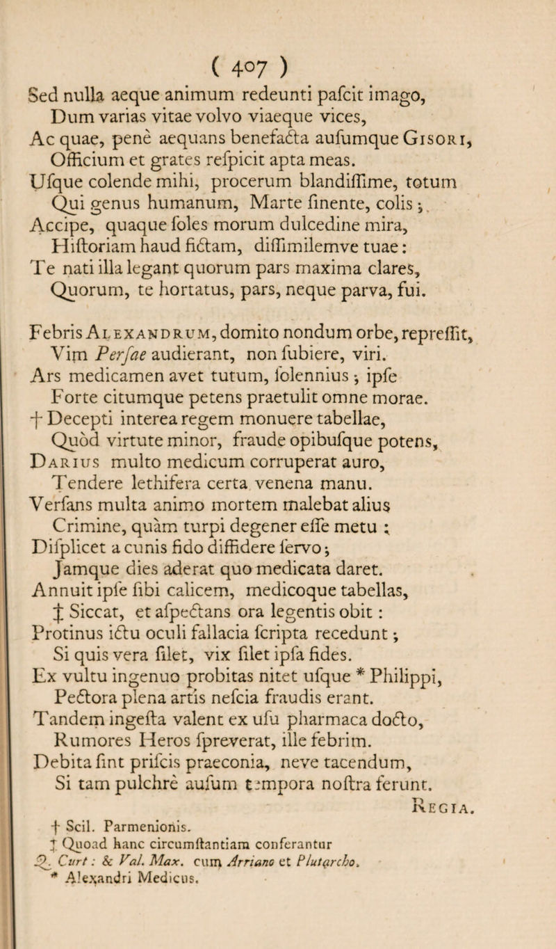 Sed nulla aeque animum redeunti pafcit imago, Dum varias vitae volvo viaeque vices, Ac quae, pene aequans benefadla aufumque Gisori, Offtcium et grates refpicit apta meas. Ufque colende mihi, procerum blandifllme, totum Qui genus humanum, Marte finente, colis Accipe, quaque foies morum dulcedine mira, Hiftoriam haud fidtam, difTimilemve tuae: Te nati illalegant quorum pars maxima dares. Quorum, te hortatus, pars, neque parva, fui. Febris ALEXANDRUM,domito nondum orbe, repreffit. Vim Perfae audierant, non fubiere, viri. Ars medicamen avet tuturn, folennius *, ipfe Forte citumque petens praetulit omne morae. -f Decepti interea regem monuere tabellae, Quod virtute minor, fraude opibufque potens, Darius multo medicum corruperat auro, Tendere lethifera certa venena manu. Verfans multa animo mortem malebat alius Crimine, quam turpi degenerelfe metu ; Dilplicet a cunis fido diffidere fervo; Jamque dies aderat quo medicata daret. Annuit ipfe fibi calicem, medicoque tabellas, J Siccat, et afpedtans ora legentis obit: Protinus idlu oculi fallacia fcripta recedunt; Si quis vera filet, vix filet ipfa fides. Ex vultu ingenuo probitas nitet ufque * Philippi, Pedtora plena artis nefcia fraudis erant. Tandem ingefta valent ex ufu pharmaca dodlo, Rumores Heros fpreverat, illefebrim. Debitafint prifcis praeconia, neve tacendum. Si tarn pulchre aufum t*mpora noftra ferunt. Regia. f Scil. Parmenionis. X Quoad hanc circumftantiara conferantur Curt: &amp; Val. Max. cum Arnano et Plutprcho. * Alexandra Medicus.