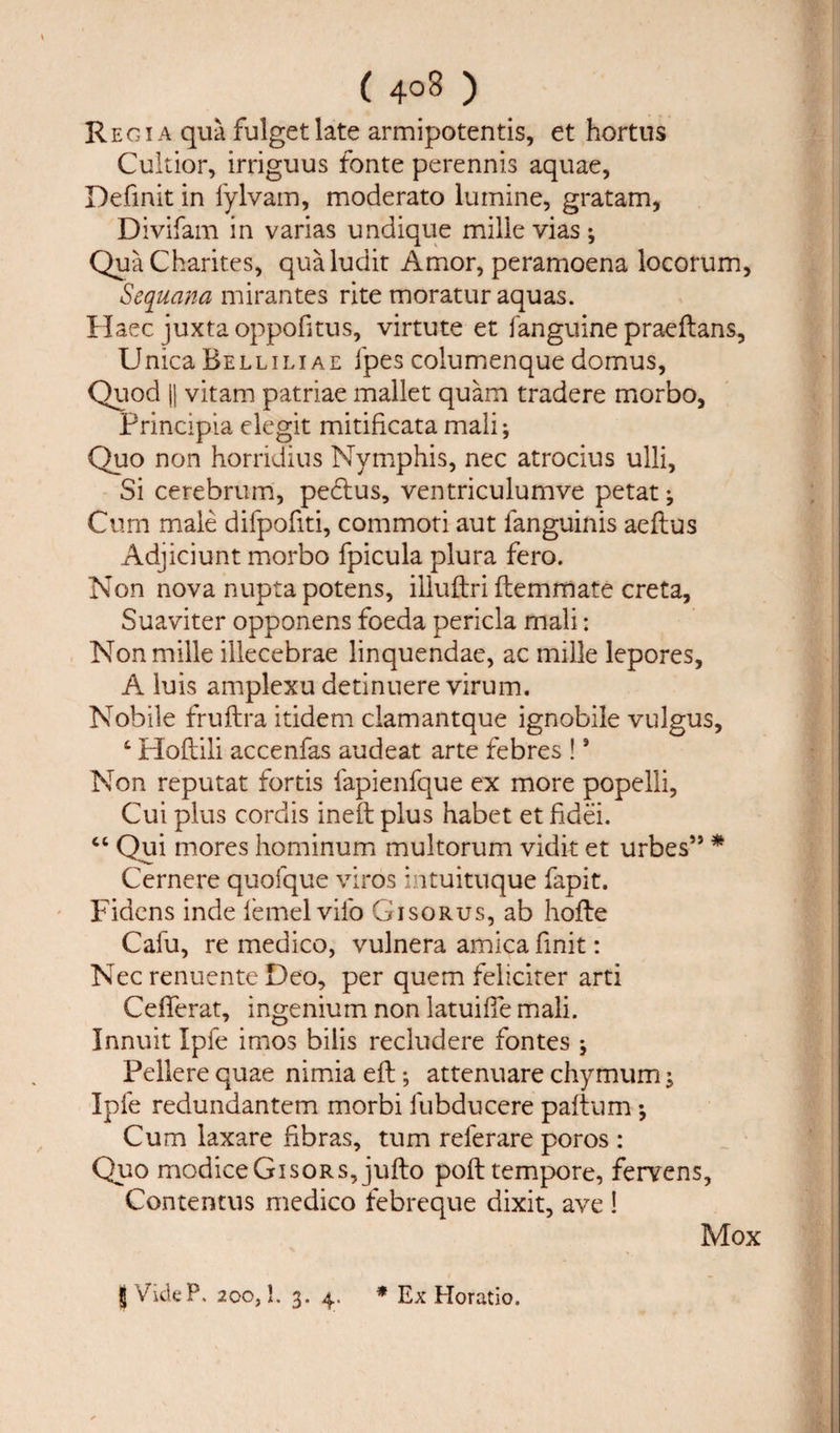 ( 4°3 ) Regia qua fulgetlate armipotentis, et hortus Cuitior, irriguus fonte perennis aquae, Definit in fylvam, moderato lurnine, gratam, Divifam in varias undique mille vias •, QuaCharites, qualudit Amor, peramoena locorum, Sequana mirantes rite moratur aquas. Haec juxta oppofitus, virtute et fanguine praeftans, Unica Bellilxae fpes columenque domus, Quod || vitam patriae mallet quam tradere morbo, Principia elegit mitificata mali; Quo non horridius Nymphis, nec atrocius ulli. Si cerebrum, pecftus, ventriculumve petat; Cum male difpofiti, commoti aut fanguinis aeftus Adjiciunt morbo fpicula plura fero. Non nova nupta potens, illuftri ftemmate creta, Suaviter opponens foeda pericla mali: Non mille illecebrae linquendae, ac mille lepores, A luis amplexu detinuere virum. Nobile fruftra itidem clamantque ignobile vulgus, ‘ Hoftili accenfas audeat arte febres !9 Non reputat fortis fapienfque ex more popelli, Cui plus cordis ineft plus habet et fidei. “ Qui mores hominum multorum vidit et urbes” * Cernere quofque viros intuituque fapit. Fidens inde lemelvifo Gisorus, ab hofte Cafu, re medico, vulnera arnica finit: Nec renuente Deo, per quern feliciter arti CefTerat, ingenium non latuilTe mali. Innuit Ipfe imos bilis recludere fontes j Pellere quae nimia eft; attenuare chymum; Ipfe redundantem morbi fubducere paftum *, Cum laxare ftbras, turn referare poros : Quo modiceGisoRS, jufto poll tempore, fervens, Contentus medico febreque dixit, ave ! Mox