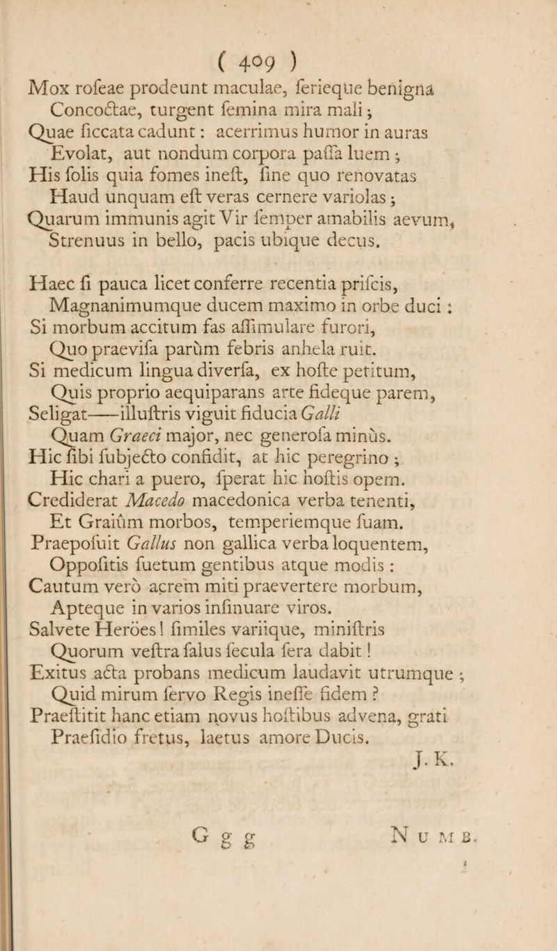 ( 4°9 ) Mox rofeae prodeunt maculae, ferieqUe benigna Concodae, turgent femina mira mali; Quae ficcata cadunt: acerrimus humor in auras Evolat, aut nondum corpora pafta luem ; His folis quia femes ineft, fine quo renovatas Haud unquam eft veras cernere variolas; Quarum immunis agit Vir iemper amabilis aevum, Strenuus in bello, pads ubique decus. Haec ft pauca licet conferre recentia prifcis, Magnanimumque ducem maximo in orbe duci ; Si morbum accitum fas aflimulare furori. Quo praevifa parum febris anhela ruit. Si medicum lingua diverfa, ex hofte petitum, Quis proprio aequiparans arte fideque parem, Seligat-illuftris viguit fiducia Galli Quam Graeci major, nec generofa minus. Hie fibi fubjedo confidit, at hie peregrino ; Hie chari a puero, iperat hie hoftis opem. Crediderat Macedo macedonica verba tenenti, Et Graium morbos, temperiemque fuam. Praepofuit Gallus non gallica verba loquentem, Oppofitis fuetum gentibus atque mod is : Cautum verb acrem miti praevertere morbum, Apteque in varios infinuare viros. Salvete Heroes! fimiles variique, miniftris Quorum veftrafalus fecula fera dabit! Exitus ada probans medicum laudavit utrumque ; Quid mirum fervo Regis inefle hdem ? Praeftitit hanc etiam novus hoftibus advena, grati Praefidio fretus, laetus amore Duels. J.K. N U M B. $ G g g