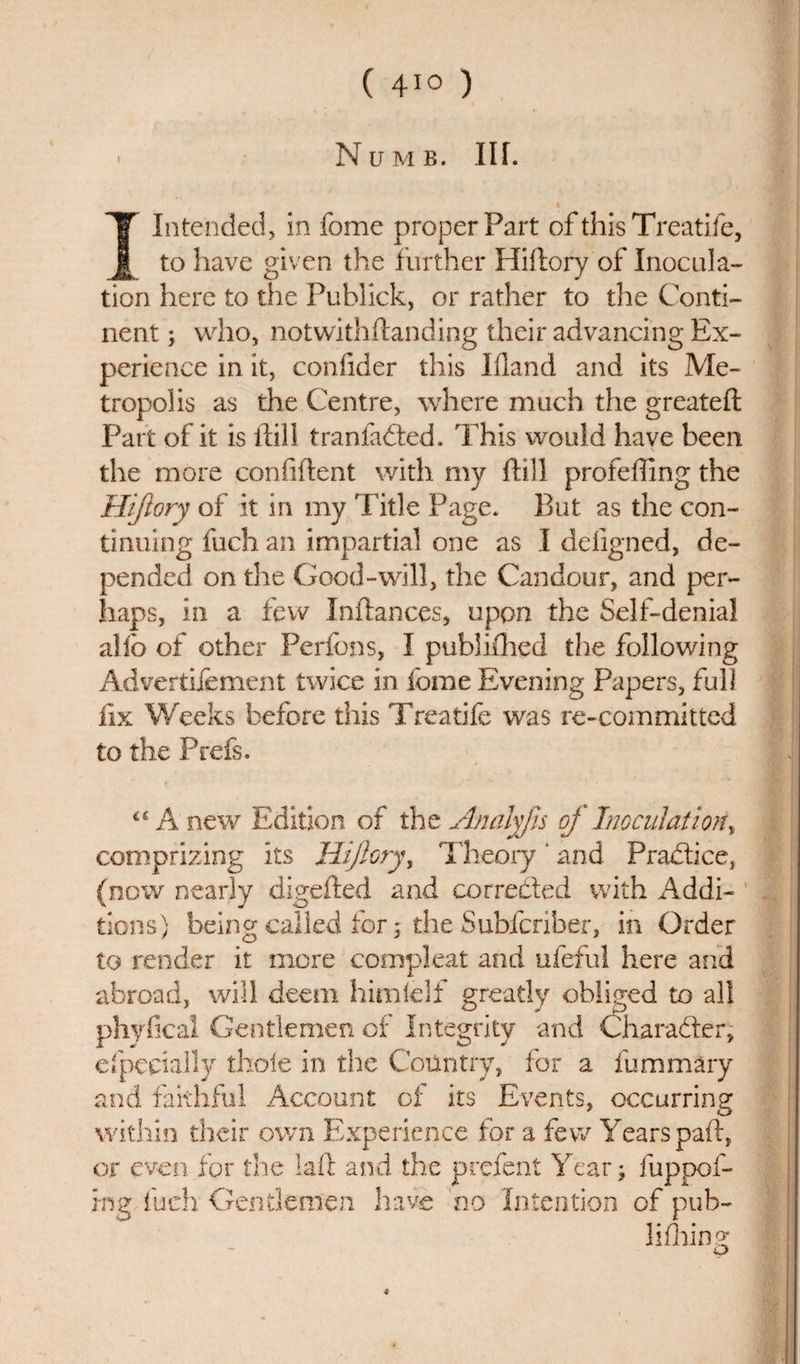 ( 4*° ) ' Numb. Ilf. I Intended, in fome proper Part of this Treatife, to have given the further Hiftory of Inocula¬ tion here to the Publick, or rather to the Conti¬ nent ; who, notwithstanding their advancing Ex¬ perience in it, confider this Ifland and its Me¬ tropolis as the Centre, where much the greateft Part of it is ftill tranfaded. This would have been the more confident with my ftill profeffing the Hiftory of it in my 'Title Page. But as the con¬ tinuing fuch an impartial one as I defigned, de¬ pended on the Good-will, the Candour, and per¬ haps, in a few Inftances, upon the Self-denial alio of other Perfons, I publifhed the following Advertisement twice in fome Evening Papers, full fix Weeks before this Treatife was re-committed to the Prefs. &lt;£ A new Edition of the Analyfis of Inoculation, comprizing its Hiftory, Theory ‘ and Pradice} (now nearly digefted and corroded with Addi¬ tions) being called for 5 the Subfcriber, in Order to render it more compleat and ufeful here and abroad, will deem himfelf greatly obliged to all phyfical Gentlemen of Integrity and Charader, especially thole in the Country, for a fummary and faithful Account of its Events, occurring within their own Experience for a few Years paid, or even for the laid and the prefent Year; fuppof- ing fuch Gentlemen have no Intention of pub- lifhing *
