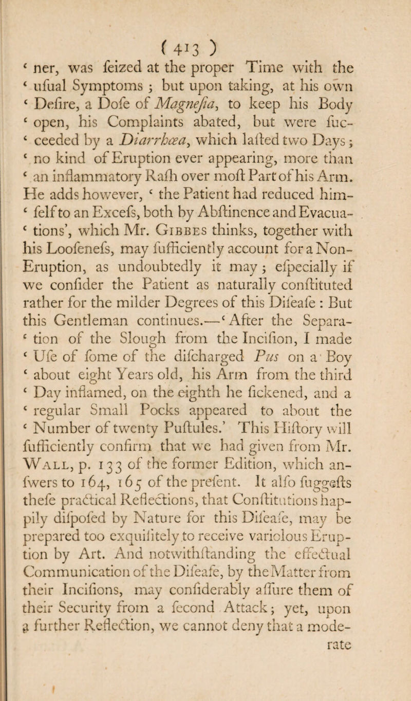 £ ner, was Seized at the proper Time with the 4 ufual Symptoms ; but upon taking, at his own £ Defire, a Dofe of Magnefia, to keep his Body £ open, his Complaints abated, hut were fuc- £ ceeded by a Diarrhoea, which lalledtwo Days; £ no kind of Eruption ever appearing, more than £ an inflammatory Rafh over mod Part of his Arm. He adds however, c the Patient had reduced him- £ felf to an Excefs, both by Abftincnce and Evacua- c tions’, which Mr. Gibbes thinks, together with his Loofenefs, may fufficiently account for a Non- Eruption, as undoubtedly it may; efpecially if we confider the Patient as naturally conftituted rather for the milder Degrees of this Diieafe : But this Gentleman continues.—‘After the Separa- c tion of the Slough from the Incifion, I made £ Ufe of fome of the difcharged Pus on a Boy £ about eight Years old, his Arm from the third £ Day inflamed, on the eighth he flckened, and a £ regular Small Pocks appeared to about the £ Number of twenty Puftules.’ This Hiftory will fufficiently confirm that we had given from Mr. Wall, p. 133 of the former Edition, which an- fwers to 164, 165 of the prefent. It alfo fuggefts thefe practical Reflections, that Constitutions hap¬ pily diipofed by Nature for this Diieafe, may be prepared too exquiiitely to receive variolous Erup¬ tion by Art. And notwithstanding the effectual Communication of the Difeafe, by the Matter from their Incifions, may confiderably aflure them of their Security from a Second Attack; yet, upon g further Reflection, we cannot deny that a mode¬ rate f