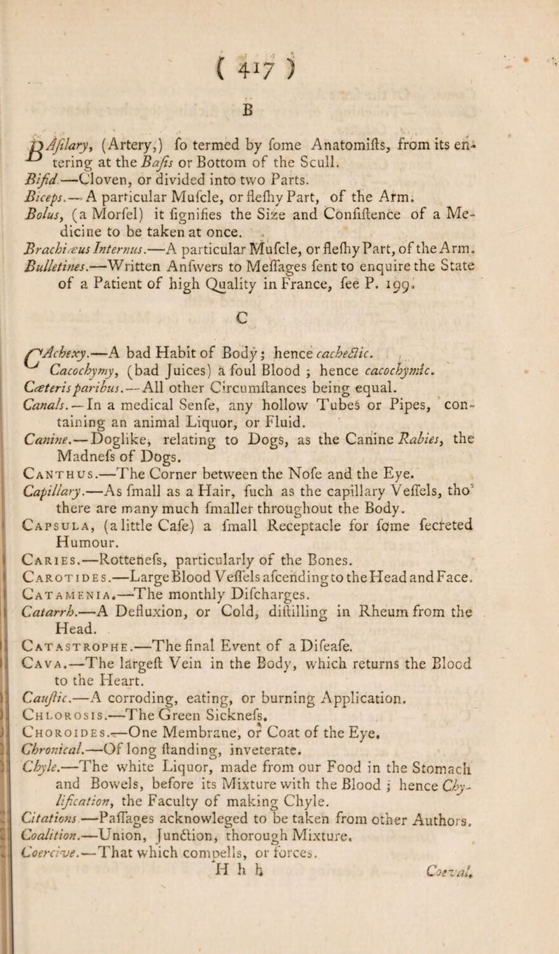 B ^ ® ^ iyAjilary, (Artery,) fo termed by fome Anatomids, from its en- ^ tering at the Bajis or Bottom of the Scull. Bifid.—Cloven, or divided into two Parts. Biceps.— A particular Mufcle, or flefhy Part, of the Arm. Bolus, (a Morfel) it fignifies the Size and Confidence of a Me¬ dicine to be taken at once. Brachiaus Interims.—A particular Mufcle, or flelhyPart, of the Arm. Bulletines.—Written Anfwers to Melfages fent to enquire the State of a Patient of high Quality in France, fee P. 199. f^Acbexy.—A bad Habit of Body; hence cacbeftic. Cacochymy, (bad Juices) afoul Blood ; hence cacochymlc. Ceteris paribus. — All other Chcumdances being equal. Canals. — In a medical Senfe, any hollow Tubes or Pipes, con¬ taining an animal Liquor, or Fluid. Canine. — Doglike, relating to Dogs, as the Canine Rabies, the Madnefs of Dogs. Canthus.—The Corner between the Nofe and the Eye. Capillary.—As fmall as a Hair, fuch as the capillary Veffels, tho' there are many much fmaller throughout the Body. Capsula, (alittle Cafe) a fmall Receptacle for fome fecreted Humour. Caries.—Rottehefs, particularly of the Bones. Carotides.—LargeBlood Veffels afcendingto theHeadandFace. Catamenia.—The monthly Difcharges. Catarrh. Head. Catastrophe.—The final Event of a Difeafe. Cava.—The larged Vein in the Body, which returns the Blood to the Heart. CauJUc.—A corroding, eating, or burning Application. Chlorosis.—The Green Sicknefs, Choroides.—One Membrane, or Coat of the Eye, Chronical.—Of long danding, inveterate. Chyle.—The white Liquor, made from our Food in the Stomach and Bowels, before its Mixture with the Blood ; hence Cby- Ification, the Faculty of making Chyle. Citations —Paffages acknowleged to be taken from other Authors. Coalition.—Union, [undtion, thorough Mixture. Coercive.—That which comoel 1 s, or forces. H h h A Defiuxion, or Cold, diddling in Rheum from the Coeval.