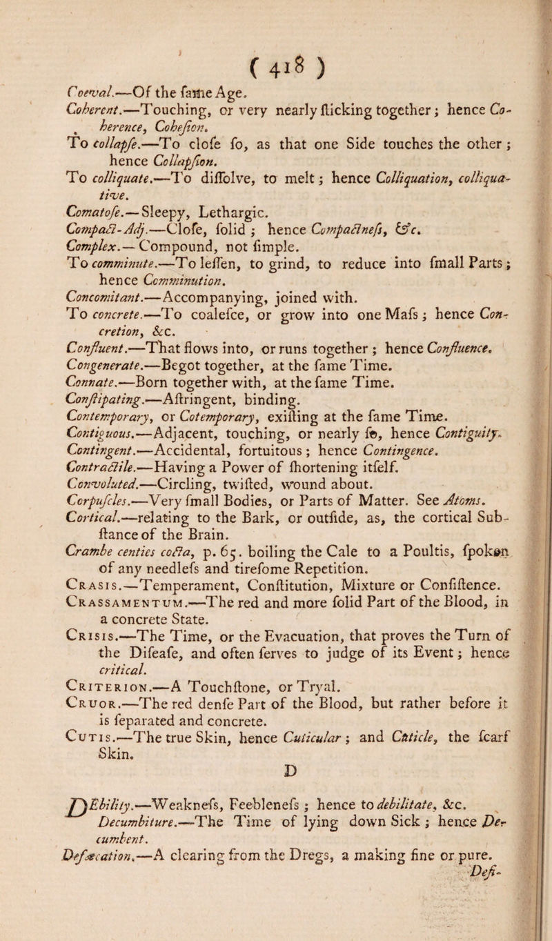 ( 4*8 ) Coeval.—Of the fame Age. Coherent.—Touching, or very nearly flicking together; hence Co- herence, Cohejicn. To collapfe.—To dole fo, as that one Side touches the other; hence Collapfion. To colliquate.—To diffolve, to melt; hence Colliquation, colliqua¬ tive. Comatofe.—Sleepy, Lethargic. Compact-Adj.—Clofe, folid ; hence Compaclnefs, tsfc. Complex.— Compound, not fimple. To comminute.—Toleflen, to grind, to reduce into fmall Parts; hence Comminution. Concomitant.—Accompanying, joined with. To concrete.—To coalefce, or grow into one Mafs; hence Con¬ cretion, Sec. Confuent.—Th at flows into, or runs together; hence Confluence, Congenerate.—Begot together, at the fame Time. Connate.—Born together with, at the fame Time. Conjiipating.—Aflringent, binding. Contemporary, or Cotemporary, exifling at the fame Time. Contiguous.—Adjacent, touching, or nearly fe&gt;, hence Contiguity. Contingent.—Accidental, fortuitous ; hence Contingence. Contractile.—Having a Power of lhortening itfelf. Convoluted.—Circling, twilled, wound about. Ccrpufcles.—Very fmall Bodies, or Parts of Matter. See Atoms. Cortical.—relating to the Bark, or outfide, as, the cortical Sub¬ fiance of the Brain. Crambe centics cofta, p. 65. boiling the Cale to a Poultis, fpoken of any needlefs and tirefome Repetition. Crasis.—Temperament, Conflitution, Mixture or Confidence. Crassamentum.—The red and more folid Part of the Blood, in a concrete State. Crisis.—The Time, or the Evacuation, that proves the Turn of the Difeafe, and often ferves to judge of its Event; hence critical. Criterion.—A Touchflone, or Tryal. Cruor.—The red denfe Part of the Blood, but rather before it is feparated and concrete. Cutis.—The true Skin, hence Cuticular; and Cuticle, the fcarf Skin. D J^Ebility.—Weaknefs, Feeblenefs ; hence to debilitate. See. Decumbiture.—The Time of lying down Sick ; hence Per cumbent. Defecation.—A clearing from the Dregs, a making fine or pure. Deft-