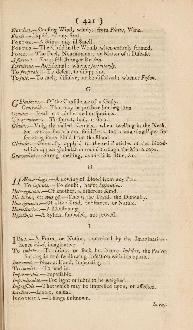 flatulent.—Caufing Wind, windy; from flatus, Wind. fluids —Liquids of any Sort. Foetor.—A Stink, any ill Smell. Foetus —The Child in the Womb, when entirely formed. Fomes—The Fuel, Nouriihment, or Matter of a Difeafe. A fortiori.—For a Hill ftronger Reafon. fortuitous.— Accidental ; whenccfortuitoufly. To fruftrate.—To defeat, to difappoint. *TofuJe.—To melt, dilTolve, or be dilfolved ; whence Fufion* G Elatinous.—Of the Confidence of a Geliy. Gentrablr.—That may be produced or begotten. Genuine.—Real, not adulterated or fpurious. To germinate.—To fprout, bud, or fhoot. Glands.—Vulgarly called Kernels, when fwelling in the Neck, &amp;c. certain fmooth and folidParts, tho containing Pipes for fecreting fome Fluid from the Blood. Globules.—Generally apply’d to the red Particles of the Blood* which appear globular or round through the Microfcope. Qraveolent.—Strong-fmelling, as Garlick, Rue, &amp;c. H TJJEmorrhage.—A flowing of Blood from any Part. To heft ate.—To doubt; henc e Hefitation, Heterogeneous.—Of another, a different Kind. Hie labor, hoc opus ef.—This is the Tryal, the Difficulty. Homogeneous.—Of a like Kind, Subftance, or Nature. Hume it at ion.—A Moiitening. Hypothefis.—A Syilem fuppoled, not proved. IDEA.-a Form, or Notion, conceived by the Imagination : hence ideal, imaginative. / To imbibe.—To drink, or fuck in : hence Imbiber, the Perfon fucking in and fwaliowing infe&amp;ion with his Spittle. Imminent.—Near at Hand, impending. To immitt.—To fend in. Impermeable.—Impaffable. Imponderable.—Too light or fubtil to be weighed. Impreffible.—That which may be impreffed upon, or affeefed. Incident.—Liable, cafual. Incognita.—Things unknown. Incraf-