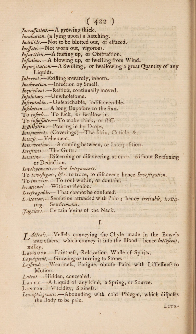 Jncraffation.—A growing thick. Incubation, (a lying upon) a hatching. Indelible.—Not to be blotted out, or effaced. Inejfete.—Not worn out, vigorous. bifarBion.—A fluffing up, or QbftrucRion. Inflation.—A blowing up, or fvvelling from Wind. Ingurgitation.—A Swilling; or fwallowing a great Quantity of any Liquids. Inherent.—Exifling inwardly, inborn. Inodoration.—Infection by Smell. Inquiefcent.—Refllefs, continually moved. Injalutary.—Unwholefome. Infcrutable.-—Unfearchable, indifcoverable. Inflation.— A long Expofure to the Sun. To infcrrb.—To fuck, or fwallow in. To inflijjate.—To make thick, or fliff. Ivflillation.—Pouring in by Drops. Integuments. (Coverings)—The Skin, Cuticle, &amp;c. Intenfe.—Vehement. Intervention.—A coming between, or Interposition. jntefltnes.—The Gutts. Intuitive.—Difcerning or difcovering at once, without Reafoning or Deduction. Invelopements.—See Integuments. To inveftigate, iff c. to trace, to difcover; hence Inveftigation. To involve.—To roui within, or contain. irrational.-—Without Reafon. Irrefragable.—That cannot be confuted. Irritation.—Senfation attended with Pain ; hence irritable, irrita- t1 • See Stz mu las. Jugulars.—Certain Veins of the Neck. L T A Beals.—VefTels conveying the Chyle made in the Bowels into others, which convey it into the Bloodhence laBefcent, milky. Languor —Faintnefs, Relaxation, Wafle of Spirits. Lapidefcent. — Growing or turning to Stone. Lajfltude.—Wearinefs, Fatigue, obtufe Pain, with Liflleffnefs to Motion. Latent.—Hidden, concealed. Latfx.—A Liquid of any kind, a Spring, or Source. Lent or.—Vifcidity, Sizinefs. Leucophlegmatic.—Abounding with cold Phlegm, which difpofes the Body to be pale. Lite-