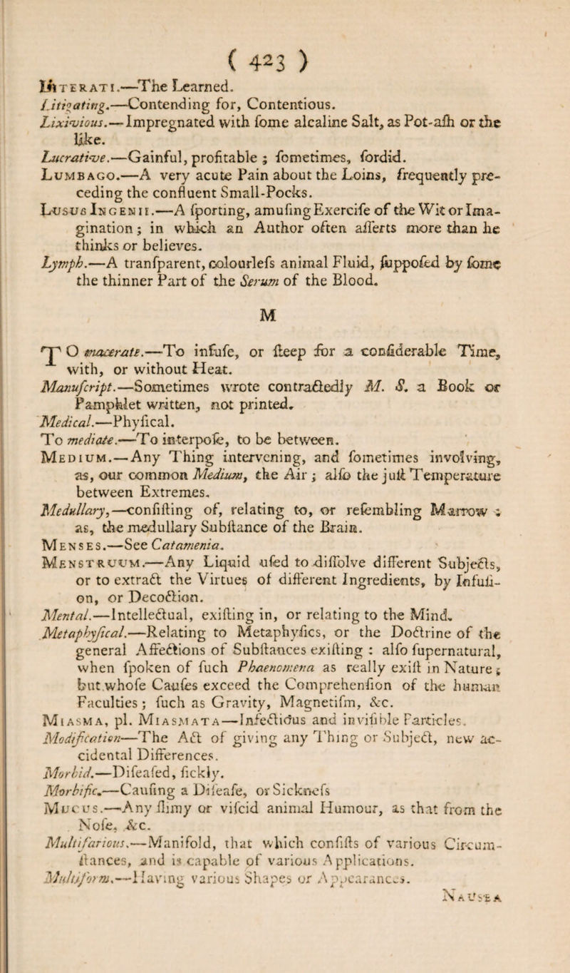 Ut T erati.—The Earned. Litigating.—Contending for, Contentious. Lixivious.—Impregnated with fome aicaline Salt, as Pot-aih or the like. Lucrative.—Gainful, profitable ; fometimes, fordid. Lumbago.—A very acute Pain about the Loins, frequently pre¬ ceding the confluent Small-Pocks. Lusus In genii.—A fporting, amufingExercife of the Wit or Ima¬ gination ; in which an Author often ailerts more than he thinks or believes. Lymph.—A tranfparent, colourlefs animal Fluid, fuppofed by fomc the thinner Part of the Serum of the Blood. M rp O snaceratE.—To infufe, or keep for a considerable Time, with, or without Heat. Manufcript.—Sometimes wrote contraflediy M. S. a Book or Pamphlet written, not printed. Medical.—Phyfical. To mediate.—To icterpole, to be between. Medium. — Any Thing intervening, and foinetimes involving, as, our common Medium, the Air ; alib the j uli Temperature between Extremes. Medullary,—confiding of, relating to, or refembling Marrow : as, the medullary Subllance of the Brain. M enses.—See Catamenia. Menstruum.-—Any Liquid ufed to difiolve different Subjects, or to extratt the Virtues of different Ingredients, by Infuli- on, or Decoftion. Mental.—lntelle&amp;ual, exifting in, or relating to the Mind. Metaphyfical.—Relating to Metaphysics, or the Doftrine of the general Affe&amp;ions of Subftances exil'ting : alfo fupernatural, when fpoken of fuch Phaenomena as really exift in Nature * but whofe Caufes exceed the Comprehenfion of the human Faculties; fuch as Gravity, Magnetifm, &amp;c. M i asm a, pi. Miasmata — Infeftitfus and invifible Particles, Modification—The Aft of giving any Thing or Subjeft, new ac¬ cidental Differences. Morbid.—Difeafed, fickly. Morbific.—Caufing a Difeafe, orSicknefs Mucus.—Any finny or vifeid animal Humour, as that from the Nofe, &amp;c. Multifarious.—Manifold, that which confills of various Circum- flances, and is capable of various Applications. Mult form.—Having various Shapes or Appearances. Nausea
