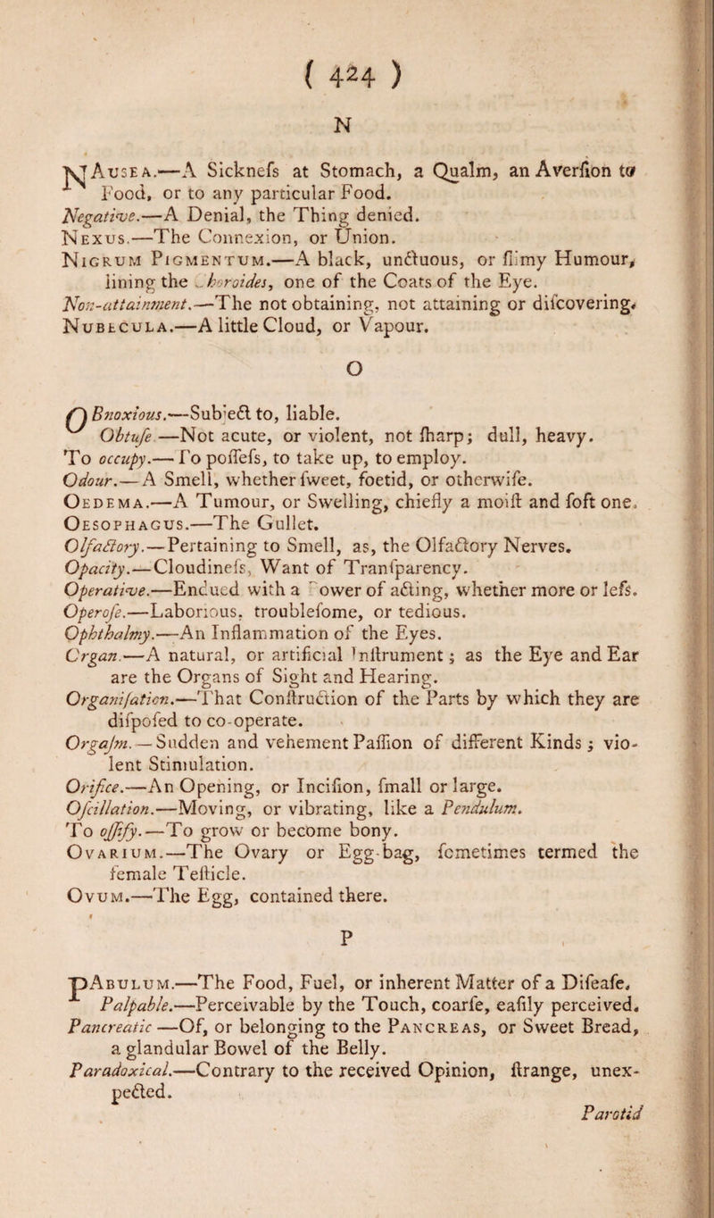 1 ( 424 ) N KJAusea.—A Sicknefs at Stomach, a Qualm, an Averfion t® A Food, or to any particular Food. Negative.—A Denial, the Thing denied. Nexus.—The Connexion, or Union. Nigrum Pigmentum.—A black, unCtuous, or fiimy Humour* iining the ...horoides, one of the Coats of the Eye. Non-attainment.—The not obtaining, not attaining or diicovering. Nubecula.—A little Cloud, or Vapour. O Bnoxious.—Sub’eCl to, liable. Obtufe —Not acute, or violent, not fharp; dull, heavy. To occupy.— Fopoflefs, to take up, to employ. Odour.—A Smell, whether lweet, foetid, or otherwife. O edema.—A Tumour, or Swelling, chiefly a moift and foft one. Oesophagus.—The Gullet. Glfaftory.— Pertaining to Smell, as, the Olfadtory Nerves. Opacity.—Cloudinefs, Want of Traniparency. Operative.—Endued with a ' ower of aCting, whether more or lefs. Operofe.—Laborious, troublefome, or tedious. Ophthalmy.—-An Inflammation of the Eyes. Organ.—A natural, or artificial Tnflrument; as the Eye and Ear are the Organs of Sight and Hearing. Organifaticn.—That Conflruction of the Parts by which they are diipofed to co-operate. OrgaJ?n. — Sudden and vehement Paflion of different Kinds ; vio¬ lent Stimulation. Orifice.—An Opening, or Incifion, fmall or large. Ofcillation.—Moving, or vibrating, like a Pendulum. To ojjify.—To grow or become bony. Ovarium.—The Ovary or Egg-bag, fcmetimes termed the female Teflicle. Ovum.—The Egg, contained there. t P PAbulum.—The Food, Fuel, or inherent Matter of a Difeafe, Palpable.—Perceivable by the Touch, coarfe, eafily perceived. Pancreatic —Of, or belonging to the Pancreas, or Sweet Bread, a glandular Bowel of the Belly. Paradoxical.—Contrary to the received Opinion, flrange, unex¬ pected. Parotid