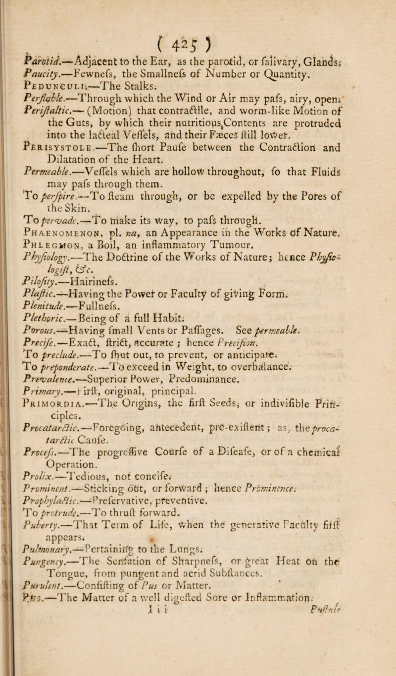Parotid.—Adjacent to the Ear, as the parotid, or falivary, Glands, Paucity.—Fewnefs, the Smallnefs of Number or Quantity. Pedunguli;—The Stalks; Perjlabk.—Through which the Wind or Air may pafs, airy, opem Perijlaltic.— (Motion) that contractile, and worm-like Motion of the Guts, by which their nutritioustContents are protruded into the laCteal Veflels, and their Faeces ftill loWet. Pe risystole.—The fhort Paufe between the Contraction and Dilatation of the Heart. Permeable.—Veflels which are hollow throughout, fo that Fluids may pafs through them. To perfpire.—To fleam through, or be expelled by the Pofes of the Skin. To pervade.—To make its way, to pafs through. Phaenomenon, pi. »«, an Appearance in the Works of Nature. Phlegmon, a Boil, an inflammatory Tumour. Phyjiology.—The DoCtrine of the Works of Nature; hence Pbyjio~ logijt, &amp;c. Pilojity.—Hairinefs. Plajlic.—Having the Power or Faculty of giving Form. Plenitude.—Fullnefs. Plethoric.— Being of a full Habit. Porous.—Having fmall Vents Or Paflages. See permeable, Precife.—ExaCt, ftriCt, -accurate ; hence Precijton. To preclude.—To fbut out, to prevent, or anticipate. To preponderate.—To exceed in Weight, to overbalance. Prevalence.—Superior Power, Predominance. Primary.—r irft, original, principal. Primordia.'—The Origins, the firfl Seeds, or indiviflble Prin¬ ciples. ProcatarSlic.—Foregoing, antecedent, prC-exiflent; as, thzproca- tarftic Caule. Procefs.—The progreffive Courfe of a Dileafe, or of a chemical' Operation. Prolix.—Tedious, not coneife. Prominent.—Sticking otit, or forward ; hence Prominence: Prophylactic.—-Prefervative, preventive. To protrude.—To thi uft forward. Puberty.—That Term of Life, when the generative Facility fflif appears. 9 Pulmonary.—Pertaining to the Lungs. Pungency.—The Saltation of Sharpnefs, or great Heat on the Tongue, from pungent and acrid Subfiances. Purulent.—Confifling of Pus or Matter. P.!?s.—The Matter of a well digcfled Sore or Inflammation.- I i i Pt/lnfr