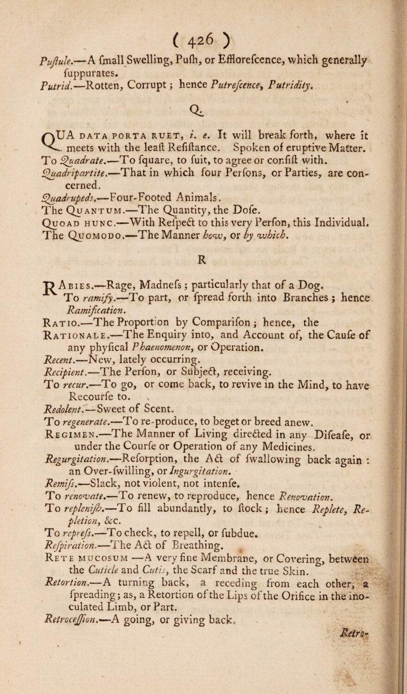 Pujlule.—A {mall Swelling, Pufh, or EfHorefcence, which generally fuppurates. Putrid.—Rotten, Corrupt; hence Putrefcence, Putridity. UA data porta ruet, i. e. It will break forth, where it meets with the lead Refiftance. Spoken of eruptive Matter. To Quadrate.—To fquare, to fuit, to agree or confifl with. Quadripartite.—That in which four Perfons, or Parties, are con¬ cerned. Quadrupeds.—Four-Footed Animals. The Quantum.—The Quantity, the Dofe. Quoad hunc.—With Relped to this very Perfon, this Individual. The Quomodo.—The Manner how, or by which. R T&gt; Abies.-—Rage, Madnefs; particularly that of a Dog. To ramify.—To part, or fpread forth into Branches; hence Ramification. Ratio.—The Proportion by Comparifon ; hence, the Rat ion ale.—The Enquiry into, and Account of, the Caufe of any phyfical Phaenomenon, or Operation. Recent.—New, lately occurring. Recipient.—The Perfon, or Subjed, receiving. To recur.—To go, or come back, to revive in the Mind, to have Recourfe to. Redolent.—Sweet of Scent. To regenerate.—To re-produce, to beget or breed anew. R egimen.—The Manner of Living direded in any Difeafe, or under the Courfe or Operation of any Medicines. Regurgitation.—Reforption, the Ad of 1 wallowing back again : an Over-fwilling, ox Ingurgitation. Remifis.—Slack, not violent, not intenfe. To renovate.—To renew, to reproduce, hence Renovation. To replenijb.—To fill abundantly, to dock; hence Replete, Re¬ pletion, See. To reprefs.—To check, to repell, or fubdue. Refpiration.—The Ad of Breathing. Rete mucosum —A very fine Membrane, or Covering, between the Cuticle and Cutis, the Scarf and the true Skin. Retortion.—A turning back, a receding from each other, a fpreading; as, a Retortion of the Lips of the Orifice in the ino¬ culated Limb, or Part. Retrocefiion.—A going, or giving back.