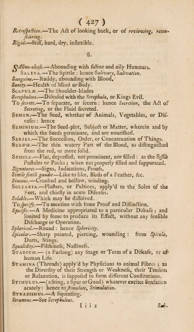 RetrofpeSlion.—The Adi of looking back, or of reviewing, recon- Jidering. Rigid.—Stiff, hard, dry, inflexible. S. J^Alino-oIeofe.— Abounding with faline and oily Humours. Sa l I va.—The Spittle : hence Salivary, Salivation. Sanguine.—Ruddy, abounding with Blood. Sanity.—Health of Mind or Body. Scapulae .—The Shoulder-blades Scrophulous.—Difeafed with the Scrophula, or Kings Evil. To fecrete.—To feparate, or fecern : hence Secretion, the Adi of Secreting, or the Fluid fecreted. Semen.—The Seed, whether of Animals, Vegetables, or Dif- cafes: hence Seminium.—The Seed-plot, Subjed or Matter, wherein and by which the Seeds germinate, and are nourifhed. Series.—The Succeffion, Order, or Concatenation of Things. Serum.—The thin watery Part of the Blood, as diftinguifhed from the red, or more i'olid. Sessile.—Flat, depreffed, not prominent, nor filled : as the SeJ/ile Puflules or Pocks; when not properly filled and fuppurated. Signatures.—Signs, Indications, Proofs. Similefimili gaudet—Like to like. Birds of a Feather, &amp;c. Sinuous.—Crooked and hollow, winding. Sole aria.—Plafters, or Pultices, apply’d to the Soles of the Feet, and chiefly in acute Difeafes. Soluble.—Which may be diflolved. To fpecify.—To mention with fome Proof and Diflindlion. Specific.—A Medicine appropriated to a particular Difeafe ; and limited by fome to produce its Effed, without any fenfible Difcharge or Operation. Spherical.—Round : hence Sphericity. Spicular.—Sharp pointed, piercing, wounding : from Spicula, Darts, Stings. Squalidity.—Filthinefs, Naflinefs. Stadium.— (a Furlong) any Stage or Term of a Difeafe, or oF human Life. Stamina (Threads) apply’d by Phyficians to animal Fibres ; as the Diverfity of their Strength or Weaknefs, their Tenfion or Relaxation, is fuppofed to form different Conilitutions. Stimulus.—(aSting, a Spur or Goad} whatever excites Senfation acutely: hence tofiimulate, Stimulation. Strabismus.—A Squinting. Strumous.—See Scrophulous. I i i 2