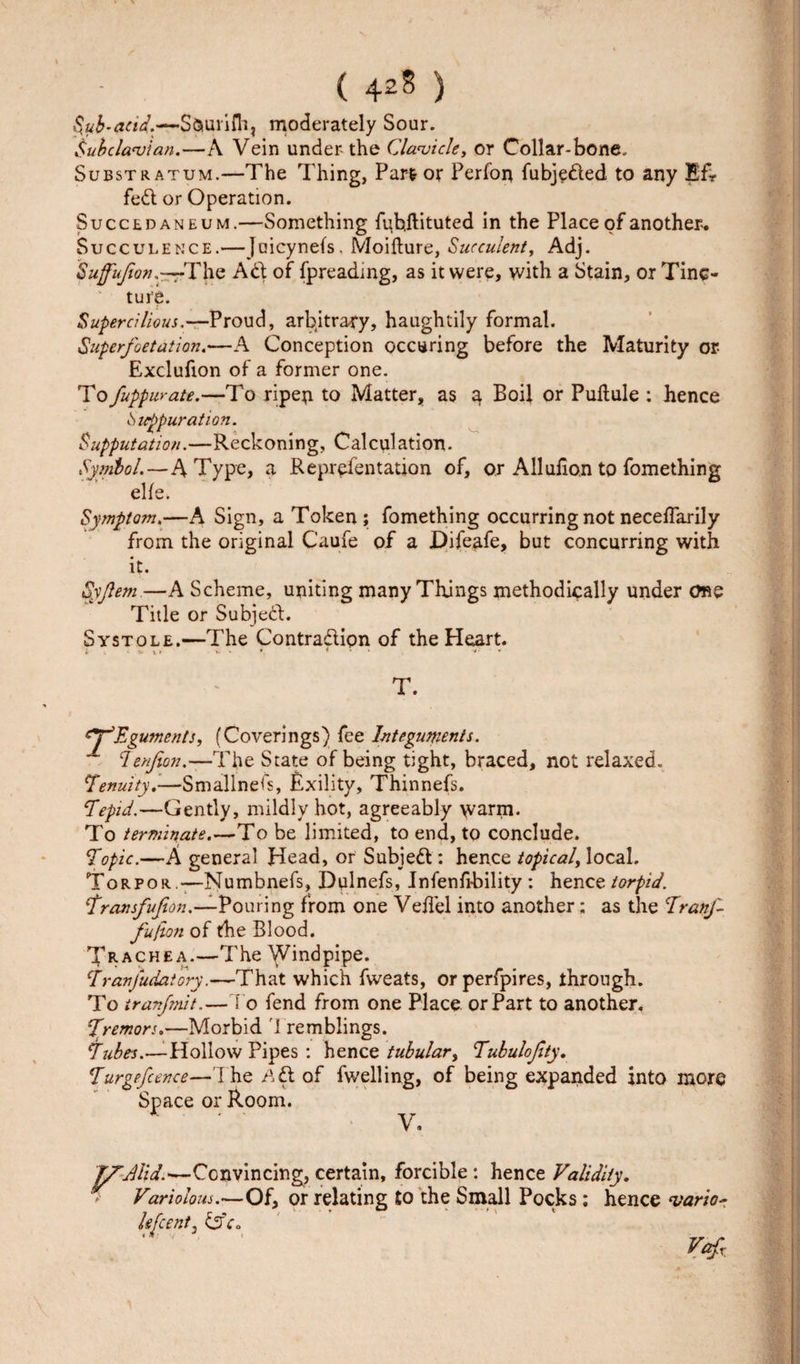 Sub-acid.—S&amp;urifli, moderately Sour. Subclavian.—A Vein under-the Clavicle, or Collar-bone. Substratum.— The Thing, Part or Perfon fubjeded to any Efr fed or Operation. Succedaneum.—Something fybjlituted in the Place of another. Succulence.—Jaicynefs, Moifture, Succulent, Adj. Suffujion.—r-The Ad of fpreading, as it were, with a Stain, or Tinc¬ ture. Supercilious.—Proud, arbitrary, haughtily formal. Superfoetation.—A Conception occuring before the Maturity or Exclufion of a former one. To fuppurate.—To ripen to Matter, as a, Boil or Pultule : hence Suppuration. Supputation.—Reckoning, Calculation. Symbol.—A Type, a Reprefentation of, or Allulion to fomething elfe. Symptom.—A Sign, a Token; fomething occurring not neceffarily from the original Caufe of a Difeafe, but concurring with it. Syflem—A Scheme, uniting many Things methodically under one Title or Subjed. Systole.—The Contradion of the Heart. T. Eguments, (Coverings) fee Integuments. cIenfion.—The State of being tight, braced, not relaxed. tenuity.-—Smallnefs, Exility, Thinnefs. ‘Tepid.—Gently, mildly hot, agreeably warm. To terminate.—To be limited, to end, to conclude. Topic.—A general Head, or Subied: hence topical, local. Torpor -—Numbnefs, Delnefs, Infenfi-bility : hence torpid. \transfufion.—Pouring from one Veilel into another; as the Tramp- fujion of the Blood. Xrachea.—The Windpipe. Tranfudatory.—That which fweats, orperfpires, through. To tranfmit.—To fend from one Place or Part to another. Tremors.—Morbid Tremblings. Tubes.—Hollow Pipes : hence tubular, Tubulojity. Turgefcence—The ^d of fwelling, of being expanded into more Space or Room. V. TfAlid.—Convincing, certain, forcible: hence Validity. Variolous.—Of, or relating to the Small Pocks: hence vario~ If [centj £2V. Vafi