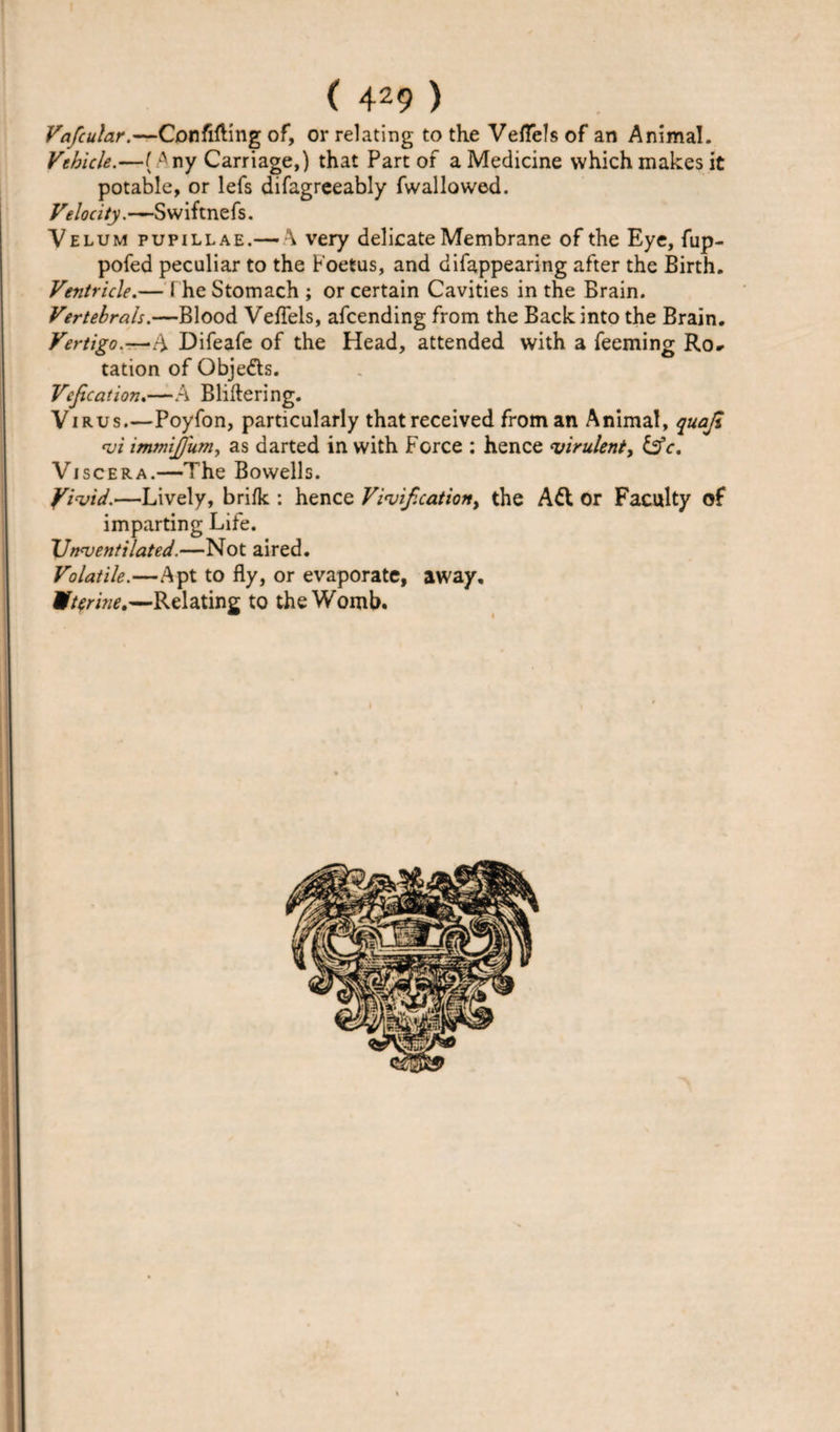 Vafcular.—Confining of, or relating to the VelTelsof an Animal. Vehicle.—( Any Carriage,) that Part of a Medicine which makes it potable, or lefs difagreeably fwallowed. Velocity.—Swiftnefs. Velum pupillae.— \ very delicate Membrane of the Eye, fup- pofed peculiar to the Foetus, and difappearing after the Birth. Ventricle.— I he Stomach ; or certain Cavities in the Brain. Vertebrals.—Blood Vefiels, afcending from the Back into the Brain. Vertigo.-—*A Difeafe of the Head, attended with a Teeming Ro¬ tation of Obje&amp;s. Vejication.—A Bliftering. Virus_Poyfon, particularly that received from an Animal, quajl &lt;vi immijjum, as darted in with Force : hence virulent, &amp;c. Viscera.—The Bowells. Yivid.—Lively, brifk : hence Vivif. cation &gt; the A&amp; or Faculty of imparting Life. XJnventilated.—Not aired. Volatile.—Apt to fly, or evaporate, away, Uterine.—Relating to the Womb.