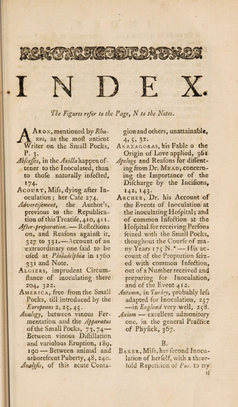 \ INDEX. The Figures refer to the Page, N to the Notes. AAron, mentioned by Rha- xes, as the mod antient Writer on the Small Pocks, P- 3- . Ahfeejfes, in the Axilla happen of- tener to the Inoculated, than to thofe naturally infetted, 174. Acourt, Mifs, dying after In¬ oculation; her Cale 274. AAvertiJement, the Author’s, previous to the Republica¬ tion of thisT reatife, 410,411. After-preparation. — Refieftions on, and Reafons againft it, 327 to 331.—Account of an extraordinary one faid to be ufed at Philadelphia in 1760 331 and Note. Algiers, imprudent Circum- ftance of inoculating there 204, 322. America, free from the Small Pocks, till introduced by the Europea?is 2, 25, 43. Analogy, between vinous Fer¬ mentation and the Apparatus of the Small Pocks, 73,74— Between vinous Diftillation and variolous Eruption, 189, 190 — Between animal and arborefcent Puberty, 48, 240. Awlyfis, of this acute Conta¬ gion and others, unattainable, 4* 5’ 32* An axagoras, his Fable o the Origin of Love applied, 361 Apology and Reafons for diffent- ing from Dr. Me a d , concern¬ ing the Importance of the Difcharge by the Incifions, *42&gt; H3- Archer, Dr. his Account of the Events of inoculation at the inoculating Hofpital; and of common Infection at the Hofpital for receiving Perfons feized with the Small Pocks, thoughout the Courfe of ma¬ ny Years 173 N.* — His ac¬ count of the Proportion feiz- ed with common Infedlion, out of a Number received and preparing for Inoculation, and of the Event 41 2. Autumn, in Turkey, probably lefs adapted for Inoculation, 257 —in England very well, 258. Axiom — excellent admonitory- one, in the general Pra&amp;icc of Phyfick, 367. B, Baker, Mifs,her fecond Inocu¬ lation of herfclf, with a three- lold Repetition oi Pus. to try if
