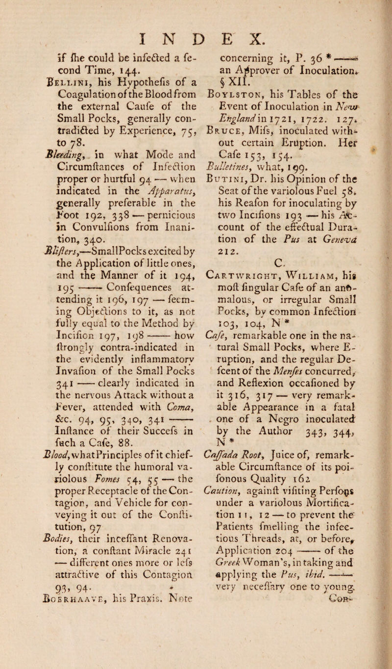 if Hie could be infetted a fe- cond Time, 144. Bellini, his Hypothecs of a Coagul ation of the Blood from the external Caufe of the Small Pocks, generally con¬ tradicted by Experience, 75, to 78. Bleedingy in what Mode and Circumftances of Infection proper or hurtful 94 — when indicated in the Apparatus, generally preferable in the hoot 192, 338'—pernicious in Convulfions from Inani¬ tion, 340. Bliflers,—SmallPocks excited by the Application of little ones, and the Manner of it 194, 195 --Confequences at¬ tending it 196, 197 — Teem¬ ing Objections to it, as not fully equal to the Method by Inciflon 197, 198-how hrongly contra-indicated in the evidently inflammatory Invafion of the Small Pocks 341-clearly indicated in the nervous Attack without a f ever, attended with Comay &amp;c. 94, 95, 340, 341 — Inflance of their Succefs in fuch a Cafe, 88. Bloody what Principles of it chief¬ ly conftitute the humoral va¬ riolous Tomes 44, 55 — the proper Receptacle of the Con¬ tagion, and Vehicle for con¬ veying it out of the Confli- tution, 97 Bodies, their inceffant Renova¬ tion, a conftant Miracle 24 1 — different ones more or lefs attractive of this Contagion 93, 94. Boerhaave, his Praxis. Note concerning it, P. 36 *— an Approver of Inoculation. § XII. Boylston, his Tables of the Event of Inoculation in New England m 1721, 1722. 127. Bruce, Mifs, inoculated with*- out certain Eruption. Her Cafe 153, 154. Bulletinesy what, 199. Butini, Dr. his Opinion of the Seat of the variolous Fuel 58. his Reafon for inoculating by two Inciflons 193 -—his Ac¬ count of the effectual Dura¬ tion of the Pus at Geneva 212. C. Cartwright, William, his mofl Angular Cafe of an ano¬ malous, or irregular Small Pocks, bv common InfeCtion 103, 104, N * Cafey remarkable one in the na¬ tural Small Pocks, where E- ruption, and the regular De- feent of the Menfes concurred, and Reflexion occafioned by it 316, 317 — very remark¬ able Appearance in a fatal one of a Negro inoculated by the Author 343, 344, N* Cajfada Rooty Juice of, remark¬ able Circumftance of its poi- fonous Quality 162 Caution, againft viflting Perfo^s under a variolous Mortifica¬ tion 11, 12 — to prevent the? Patients fmelling the infec¬ tious Threads, at, or before* Application 204-of the Greek Woman’s, in taking and applying the Pus, ibid. — very neceflarv one to young. Cop.'-