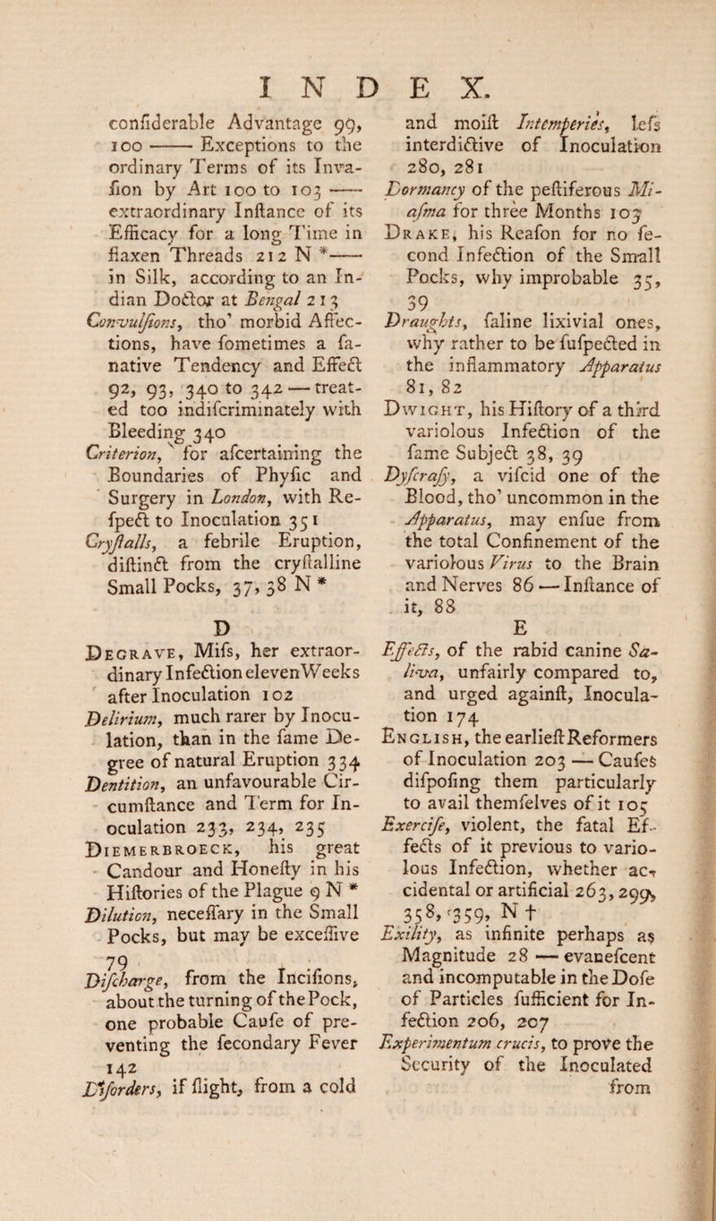 confiderable Advantage 99, 100-Exceptions to the ordinary Terms of its Inva- fion by Art 100 to 103- extraordinary Inftance of its Efficacy for a long Time in flaxen Threads 212 N *- in Silk, according to an In¬ dian Do&amp;or at Bengal 2 13 Convulfons, tho1 morbid Affec¬ tions, have fometimes a fa- native Tendency and EffeCt 92, 93, 340 to 342 —treat¬ ed too indifcriminately with Bleeding 340 Criterion, ' for afcertaining the Boundaries of Phyfic and Surgery in London, with Re- fpeft to Inoculation 351 Cryjlalls, a febrile Eruption, diftinft from the cryfialline Small Pocks, 37, 38 N * d ;; Degrave, Mifs, her extraor¬ dinary Infe&amp;ion eleven Weeks after Inoculation 102 Delirium, much rarer by Inocu¬ lation, than in the fame De¬ gree of natural Eruption 334 Dentition, an unfavourable Cir- cumflance and Term for In¬ oculation 233, 234, 235 Diemerbroeck, his great Candour and Honefty in his Hiftories of the Plague 9 N * Dilution, neceffary in the Small Pocks, but may be exceffive 79 D{fcharge, from the Incifions, about the turning of the Pock, one probable Caufe of pre¬ venting the fecondary Fever 142 Jfiforders, if flight, from a cold and moiff Intemperies, lefs interdittive of Inoculation 280, 281 Dormancy of the pefliferous Mi- afma for three Months 103' Drake, his Reafon for no fe- cond Infection of the Small Pocks, why improbable 35, 39 Draughts, faline lixivial ones, why rather to be fufpedted in the inflammatory Apparatus 81, 82 Dwight, his Hiflory of a third variolous Infection of the fame Subjett 38, 39 Dyfcrafy, a vifcid one of the Blood, tho’ uncommon in the Apparatus, may enfue from the total Confinement of the variolous Virus to the Brain and Nerves 86 -—Infiance of it, 88 E Ejfefts, of the rabid canine Sa¬ liva, unfairly compared to, and urged againft. Inocula¬ tion 174 English, theearlieffReformers of Inoculation 203 — CaufeS difpofmg them particularly to avail themfelves of it 105 Exercife, violent, the fatal Ef¬ fects of it previous to vario¬ lous Infection, whether ac-r cidental or artificial 263,299, ^ 358&gt;r359» N t Exility, as infinite perhaps as Magnitude 28—evanefcent and incomputable in the Dofe of Particles fufficient for In¬ fection 206, 207 Experbnentum crucis, to prove the Security of the Inoculated from