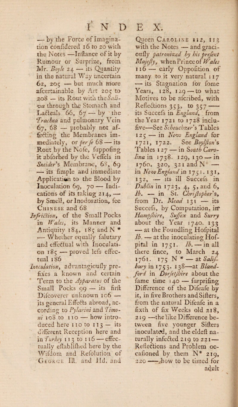 i V — by the Force of Imagina¬ tion confidered 16 to 20 with the Notes —Inftance of it by Rumour or Surprize, from Mr. Boyle 24 — its Quantity in the natural Way uncertain 62, 205 — but much more afcertainable by Art 205 to 208 — its Rout with theWi- &lt;va through the Stomach and LaXeals 66, 67 — by the 'Trachea and pulmonary Vein 67, 68 — probably not af¬ fecting the Membranes im¬ mediately, or perfe 68 — its Rout by the Nofe, fuppofing it abforbed by the Veflels in Sneiders Membrane, 68, 69 — its Ample and immediate Application to the Blood by Inoculation 69, 70 — Indi¬ cations of its taking 214, — by Smell, or lnodoration, fee Chi nese and 68 Jvfriftion, of the Small Pocks in Wales, its Manner and Antiquity 184, 185 and N * .— Whether equally falutary and effectual with Inoculati¬ on 185 -—proved lefs effec¬ tual 186 Inoculation, advantagicufly pre¬ fixes a known and certain Term to the apparatus of the Small Pocks 99 — its firft Difcoverer unknown 106 — its general ErfeXs abroad, ac¬ cording to Pylarini and Timo- ni 108 to 110 — how intro¬ duced here 11 o to 113 — its different Reception here and in Turkey 11 3 to 116 — effec¬ tually eftablifhed here by the Wifdom and Refolution of George Id. and lid, and Queen Caroline 112, fi$ with the Notes — and graci- oufly patronized hy his prefer, f Majejly, when Prince of Wales 116— early Oppofition of many to it very natural 117 — its Stagnation for fome Years, 128, 129-—to what Motives to be afcribed, with Reflexions 353, to 357- its Succefs in England, from theYear 1721 to 1728 inclu- five—See Scheuchzer s Tables 123 ■— in New England for 1721, 1722. See Boyljions Tables 127 — in South Caro¬ lina in 1738. 129,130—-in 1760. 320, 321 and N* — i n New England in 1751. 131, 132, — its ill Succefs in Dublin in 1723, 4, 5, and 6, lb. — in St. Chrijlopher s, from Dr. Mead 131 — its Succefs, by Computation, iir Hampfbire, Sujfex and Surry about the Year 1740. 133 — at the Foundling Holpital lb. — at the inoculating Hof- pital in 1751. lb. — in all there fince, to March 24 1761. 175 N * — at Salif- hury in 1753. 138—at Bland- ford in Dorfetfhire about the fame time \ 40 — furprifing Difference of the Difeafe by it, in five Brothers and Sifters, from the natural Difeafe in a fixth of fix Weeks old 218, 219 —the like Difference be¬ tween five younger Sifters inoculated, and the eldeft na¬ turally infeXed 219 to 221 — RefleXions and Problem oc- cafloned by them N* 219, 220 —.how to be timed for acquit