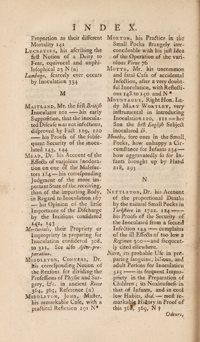 Proportion as their different Mortality 141 Lucretius, his afcribing the firft Notion of a Deity to Fear, equivocal and unphi* lofophical 23 N (a) Lumbago, fcarcely ever occurs by Inoculation 334 M Maitland, Mr. the firft Britifh Inoculator 101-his early Suppoiition, that the inocula¬ ted Difeale was not infectious, difproved by FaCt 119, 120 -his Proofs of the fubfe- quent Security of the inocu¬ lated 143, 144 Mead, Dr. his Account of the EffeCts of variolous Inodora- tion on one of the Malefac¬ tors 184 — his correfponding Judgment of the more im¬ portant State of the receiving, than of the imparting Body, in Regard to Inoculation 167 — his Opinion of the little Importance of the Difcharge by the Incilions confidered 142, 143 Mercurials, their Propriety or Impropriety in preparing for Inoculation confidered 308, to 311. See alfo Affir-pre¬ paration, Middleton, Conyers, Dr. llis correfponding Notion of the Reafons for dividing the Profeffions of Phyfic and Sur¬ gery, iAc, in ancient Rome 364, 365, Reference (a) Middleton, John, Mafter, his remarkable Cafe, with a practical Reflexion 291 N* Morton, his Practice in the Small Pocks flrangely irre- concileable with his juft Idea of the Operation of the vari¬ olous Virus 76 Motte, Mr. his uncommon and fatal Cafe of accidental InfeCtion, after a very doubt¬ ful Inoculation, withRefle&amp;i- ons148 to 1 50 and N * Mountague, RightHon. La¬ dy MaryWortley, very inftrumental in introducing Inoculation 110, in—her Son the firft Englijb SubjeCt inoculated lb. Mouths, fore ones in the Smallv Pocks, how unhappy a Cir- cumftance for Infants 234-— how aggravatedly fo for In¬ fants brought up by Hand 218, 293 N Nettleton, Dr. his Account of the proportional Deaths by the natural Small Pocks in Torkjhire in 1722. 124'- his Proofs of the Security of the Inoculated from a fecond InfeCtion 144 — complains of the ill EffeCls of too low a Regimen 300 — and frequent¬ ly cited el fewhere. Nitre, its probable Ufe in pre¬ paring fanguine, bilious, and adult Perfons for Inoculation 325-its frequent Impro¬ priety in the Preparation of Children ; its Noxioufnefs in that of Infants, and in cool low Habits, ibid. — moft re¬ markably Hiftpry in Proof of this 36$, 369, N f Odours^,