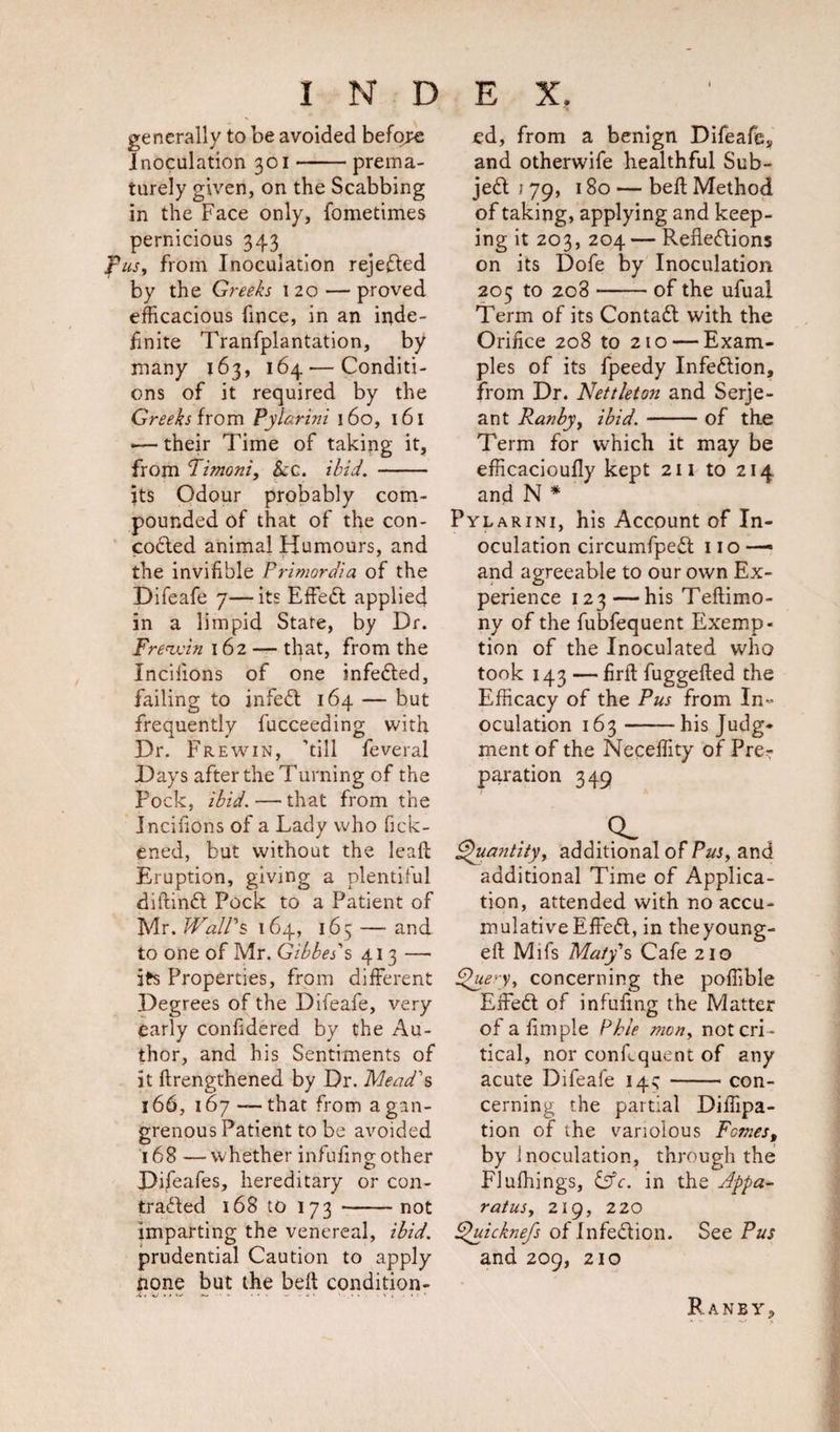 generally to be avoided before inoculation 301-prema¬ turely given, on the Scabbing in the Face only, fometimes pernicious 343 fus, from Inoculation rejected by the Greeks 120 — proved efficacious fince, in an inde¬ finite Tranfplantation, by many 163, 164 — Conditi¬ ons of it required by the Greeks from Pylarini 160, 161 • their Time of taking it, from Timoni, &amp;cc. ibid. - its Odour probably com¬ pounded of that of the con- codted animal Humours, and the invifible Primordia of the Difeafe 7—its Effedt applied in a limpid State, by Dr. Frewum 162 — that, from the Incilions of one infedted, failing to infedt 164 — but frequently fucceeding with Dr. F re win, ’till feveral Days after the Turning of the Pock, ibid. — that from the Incilions of a Lady who fick- ened, but without the lead Eruption, giving a plentiful diftindt Pock to a Patient of Mr. Wall's 164, 165 — and to one of Mr. Gibbet's 413 — Its Properties, from different Degrees of the Difeafe, very early confidered by the Au¬ thor, and his Sentiments of it {Lengthened by Dr. Mead's 166, 167 — that from a gan¬ grenous Patient to be avoided 168 —whether infufmo- other o Pifeafes, hereditary or con- tradted 168 to 173 -not imparting the venereal, ibid. prudential Caution to apply none but the belt condition¬ ed, from a benign Difeafe, and otherwife healthful Sub- jedt i 79, 180 — bed Method of taking, applying and keep¬ ing it 203, 204 — Refledtions on its Dofe by Inoculation 205 to 208-of the ufual Term of its Contadl with the Orifice 208 to 210 — Exam¬ ples of its fpeedy Infedtion, from Dr. Nettleton and Serje¬ ant Ran by, ibid.-of the Term for which it may be efficacioudy kept 211 to 214 and N * Pylarini, his Account of In¬ oculation circumfpedt no —» and agreeable to our own Ex¬ perience 123—his Tedimo- ny of the fubfequent Exemp¬ tion of the Inoculated who took 143 — fird fuggeded the Efficacy of the Pus from In¬ oculation 163-his Judg¬ ment of the Necedity of Pre? paration 349 ,Q_ Quantity, additional of Pus, and additional Time of Applica¬ tion, attended with no accu¬ mulative Effedt, in theyoung- ed Mifs Maty's Cafe 210 Query, concerning the poffible Effedt of infufing the Matter ofadmple Phle men, not cri ¬ tical, nor condquent of any acute Difeafe 14^ -con¬ cerning the partial Diffipa- tion of the variolous Femes, by inoculation, through the Flufhings, &amp;c. in the Appa¬ ratus, 219, 220 Quicknefs of infedtion. See Pus and 209, 210 Raney,