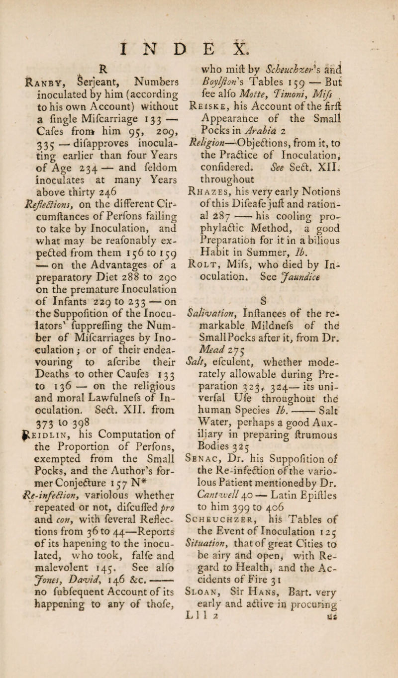R Ranby, Serjeant, Numbers inoculated by him (according to his own Account) without a {ingle Mifcarriage 133 — Cafes from him 95, 209, 335—difapproves inocula¬ ting earlier than four Years of Age 234 — and feldom inoculates at many Years above thirty 246 Reflexions, on the different Cir- cumftances of Perfons failing to take by Inoculation, and what may be reafonably ex¬ pelled from them 156 to 159 —- on the Advantages of a preparatory Diet 288 to 290 on the premature Inoculation of Infants 22910233 — on the Suppofition of the Inocu- lators’ fuppreffing the Num¬ ber of Mifcarriages by Ino¬ culation ; or of their endea¬ vouring to afcribe their Deaths to other Caufes 133 to 136 — on the religious and moral Lawfulnefs of In¬ oculation. Sett. XII. from 373 1° 398 ^eidlin, his Computation of the Proportion of Perfons, exempted from the Small Pocks, and the Author’s for¬ mer Conjetture 157 N* Re-infeXion, variolous whether repeated or not, difcuffed pro and con, with feveral Reflec¬ tions from 36 to 44—Reports of its hapening to the inocu¬ lated, who took, falfe and malevolent 145. See alfo Jones, David, 146 Sec.- no fubfequent Account of its happening to any of thofe, who mill by Scheuchzers and Boylfton s Tables 159 — But fee alfo Motte, Bimoni, Mifs Reiske, his Account of the flrff Appearance of the Small Pocks in Arabia 2 Religion—Objettions, from it, to the Prattice of Inoculation, confidered. See Sett. XII. throughout Rhazes, his very early Notions of this Difeafe j ufl and ration¬ al 287-his cooling pro- phylattic Method, a good Preparation for it in a bilious Habit in Summer, lb. Rolt, Mifs, who died by In¬ oculation. See Jaundice S Salivation, Inflances of the re¬ markable Mildnefs of the Small Pocks after it, from Dr. Mead 275 Salt, efculent, whether mode¬ rately allowable during Pre¬ paration 323* 324—its uni- verfal Ufe throughout the human Species lb.-Salt Water, perhaps a good Aux¬ iliary in preparing flrumous Bodies 325 Senac, Dr. his Suppofition of the Re-infettion of the vario¬ lous Patient mentionedby Dr. Cantwell 40 — Latin Epiflles to him 399 to 406 Scheuchzer, his Tables of the Event of Inoculation 125 Situation, that of great Cities to be airy and open, with Re¬ gard to Health, and the Ac¬ cidents of Fire 31 Sloan, Sir Hans, Bart, very early and attive in procuring